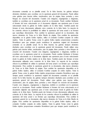 documento contenida en su plantilla actual. En la ficha Insertar, las galerías incluyen
elementos diseñados para coordinar con la apariencia general del documento. Puede utilizar
estas galerías para insertar tablas, encabezados, pies de página, listas, portadas y otros
bloques de creación del documento. Cuando crea imágenes, organigramas o diagramas,
también se coordinan con la apariencia actual de su documento. Puede cambiar fácilmente
el formato del texto seleccionado en el documento eligiendo una apariencia para el texto
seleccionado desde la galería de Estilos rápidos de la ficha Inicio. También puede dar
formato al texto directamente utilizando otros controles de la ficha Inicio. La mayoría de
los controles ofrecen la posibilidad de utilizar la apariencia del tema actual o un formato
que especifique directamente. Para cambiar la apariencia general de su documento, elija
nuevos elementos de Tema en la ficha Diseño de página. Para cambiar las apariencias
disponibles en la galería Estilos rápidos, utilice el comando Cambiar conjunto de estilos
rápidos. Tanto la galería Temas como la galería Estilos rápidos proporcionan comandos
Restablecer para que siempre puede restablecer la apariencia original del documento
contenida en su plantilla actual. En la ficha Insertar, las galerías incluyen elementos
diseñados para coordinar con la apariencia general del documento. Puede utilizar estas
galerías para insertar tablas, encabezados, pies de página, listas, portadas y otros bloques de
creación del documento. Cuando crea imágenes, organigramas o diagramas, también se
coordinan con la apariencia actual de su documento. Puede cambiar fácilmente el formato
del texto seleccionado en el documento eligiendo una apariencia para el texto seleccionado
desde la galería de Estilos rápidos de la ficha Inicio. También puede dar formato al texto
directamente utilizando otros controles de la ficha Inicio. La mayoría de los controles
ofrecen la posibilidad de utilizar la apariencia del tema actual o un formato que especifique
directamente. Para cambiar la apariencia general de su documento, elija nuevos elementos
de Tema en la ficha Diseño de página. Para cambiar las apariencias disponibles en la
galería Estilos rápidos, utilice el comando Cambiar conjunto de estilos rápidos. Tanto la
galería Temas como la galería Estilos rápidos proporcionan comandos Restablecer para que
siempre puede restablecer la apariencia original del documento contenida en su plantilla
actual. En la ficha Insertar, las galerías incluyen elementos diseñados para coordinar con la
apariencia general del documento. Puede utilizar estas galerías para insertar tablas,
encabezados, pies de página, listas, portadas y otros bloques de creación del documento.
Cuando crea imágenes, organigramas o diagramas, también se coordinan con la apariencia
actual de su documento. Puede cambiar fácilmente el formato del texto seleccionado en el
documento eligiendo una apariencia para el texto seleccionado desde la galería de Estilos
rápidos de la ficha Inicio. También puede dar formato al texto directamente utilizando otros
controles de la ficha Inicio. La mayoría de los controles ofrecen la posibilidad de utilizar la
apariencia del tema actual o un formato que especifique directamente. Para cambiar la
apariencia general de su documento, elija nuevos elementos de Tema en la ficha Diseño de
página. Para cambiar las apariencias disponibles en la galería Estilos rápidos, utilice el
comando Cambiar conjunto de estilos rápidos. Tanto la galería Temas como la galería
Estilos rápidos proporcionan comandos Restablecer para que siempre puede restablecer la
 