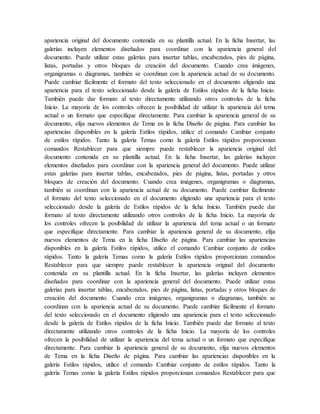 apariencia original del documento contenida en su plantilla actual. En la ficha Insertar, las
galerías incluyen elementos diseñados para coordinar con la apariencia general del
documento. Puede utilizar estas galerías para insertar tablas, encabezados, pies de página,
listas, portadas y otros bloques de creación del documento. Cuando crea imágenes,
organigramas o diagramas, también se coordinan con la apariencia actual de su documento.
Puede cambiar fácilmente el formato del texto seleccionado en el documento eligiendo una
apariencia para el texto seleccionado desde la galería de Estilos rápidos de la ficha Inicio.
También puede dar formato al texto directamente utilizando otros controles de la ficha
Inicio. La mayoría de los controles ofrecen la posibilidad de utilizar la apariencia del tema
actual o un formato que especifique directamente. Para cambiar la apariencia general de su
documento, elija nuevos elementos de Tema en la ficha Diseño de página. Para cambiar las
apariencias disponibles en la galería Estilos rápidos, utilice el comando Cambiar conjunto
de estilos rápidos. Tanto la galería Temas como la galería Estilos rápidos proporcionan
comandos Restablecer para que siempre puede restablecer la apariencia original del
documento contenida en su plantilla actual. En la ficha Insertar, las galerías incluyen
elementos diseñados para coordinar con la apariencia general del documento. Puede utilizar
estas galerías para insertar tablas, encabezados, pies de página, listas, portadas y otros
bloques de creación del documento. Cuando crea imágenes, organigramas o diagramas,
también se coordinan con la apariencia actual de su documento. Puede cambiar fácilmente
el formato del texto seleccionado en el documento eligiendo una apariencia para el texto
seleccionado desde la galería de Estilos rápidos de la ficha Inicio. También puede dar
formato al texto directamente utilizando otros controles de la ficha Inicio. La mayoría de
los controles ofrecen la posibilidad de utilizar la apariencia del tema actual o un formato
que especifique directamente. Para cambiar la apariencia general de su documento, elija
nuevos elementos de Tema en la ficha Diseño de página. Para cambiar las apariencias
disponibles en la galería Estilos rápidos, utilice el comando Cambiar conjunto de estilos
rápidos. Tanto la galería Temas como la galería Estilos rápidos proporcionan comandos
Restablecer para que siempre puede restablecer la apariencia original del documento
contenida en su plantilla actual. En la ficha Insertar, las galerías incluyen elementos
diseñados para coordinar con la apariencia general del documento. Puede utilizar estas
galerías para insertar tablas, encabezados, pies de página, listas, portadas y otros bloques de
creación del documento. Cuando crea imágenes, organigramas o diagramas, también se
coordinan con la apariencia actual de su documento. Puede cambiar fácilmente el formato
del texto seleccionado en el documento eligiendo una apariencia para el texto seleccionado
desde la galería de Estilos rápidos de la ficha Inicio. También puede dar formato al texto
directamente utilizando otros controles de la ficha Inicio. La mayoría de los controles
ofrecen la posibilidad de utilizar la apariencia del tema actual o un formato que especifique
directamente. Para cambiar la apariencia general de su documento, elija nuevos elementos
de Tema en la ficha Diseño de página. Para cambiar las apariencias disponibles en la
galería Estilos rápidos, utilice el comando Cambiar conjunto de estilos rápidos. Tanto la
galería Temas como la galería Estilos rápidos proporcionan comandos Restablecer para que
 