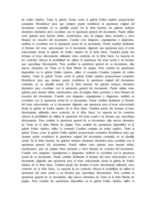de estilos rápidos. Tanto la galería Temas como la galería Estilos rápidos proporcionan
comandos Restablecer para que siempre puede restablecer la apariencia original del
documento contenida en su plantilla actual. En la ficha Insertar, las galerías incluyen
elementos diseñados para coordinar con la apariencia general del documento. Puede utilizar
estas galerías para insertar tablas, encabezados, pies de página, listas, portadas y otros
bloques de creación del documento. Cuando crea imágenes, organigramas o diagramas,
también se coordinan con la apariencia actual de su documento. Puede cambiar fácilmente
el formato del texto seleccionado en el documento eligiendo una apariencia para el texto
seleccionado desde la galería de Estilos rápidos de la ficha Inicio. También puede dar
formato al texto directamente utilizando otros controles de la ficha Inicio. La mayoría de
los controles ofrecen la posibilidad de utilizar la apariencia del tema actual o un formato
que especifique directamente. Para cambiar la apariencia general de su documento, elija
nuevos elementos de Tema en la ficha Diseño de página. Para cambiar las apariencias
disponibles en la galería Estilos rápidos, utilice el comando Cambiar conjunto de estilos
rápidos. Tanto la galería Temas como la galería Estilos rápidos proporcionan comandos
Restablecer para que siempre puede restablecer la apariencia original del documento
contenida en su plantilla actual. En la ficha Insertar, las galerías incluyen elementos
diseñados para coordinar con la apariencia general del documento. Puede utilizar estas
galerías para insertar tablas, encabezados, pies de página, listas, portadas y otros bloques de
creación del documento. Cuando crea imágenes, organigramas o diagramas, también se
coordinan con la apariencia actual de su documento. Puede cambiar fácilmente el formato
del texto seleccionado en el documento eligiendo una apariencia para el texto seleccionado
desde la galería de Estilos rápidos de la ficha Inicio. También puede dar formato al texto
directamente utilizando otros controles de la ficha Inicio. La mayoría de los controles
ofrecen la posibilidad de utilizar la apariencia del tema actual o un formato que especifique
directamente. Para cambiar la apariencia general de su documento, elija nuevos elementos
de Tema en la ficha Diseño de página. Para cambiar las apariencias disponibles en la
galería Estilos rápidos, utilice el comando Cambiar conjunto de estilos rápidos. Tanto la
galería Temas como la galería Estilos rápidos proporcionan comandos Restablecer para que
siempre puede restablecer la apariencia original del documento contenida en su plantilla
actual. En la ficha Insertar, las galerías incluyen elementos diseñados para coordinar con la
apariencia general del documento. Puede utilizar estas galerías para insertar tablas,
encabezados, pies de página, listas, portadas y otros bloques de creación del documento.
Cuando crea imágenes, organigramas o diagramas, también se coordinan con la apariencia
actual de su documento. Puede cambiar fácilmente el formato del texto seleccionado en el
documento eligiendo una apariencia para el texto seleccionado desde la galería de Estilos
rápidos de la ficha Inicio. También puede dar formato al texto directamente utilizando otros
controles de la ficha Inicio. La mayoría de los controles ofrecen la posibilidad de utilizar la
apariencia del tema actual o un formato que especifique directamente. Para cambiar la
apariencia general de su documento, elija nuevos elementos de Tema en la ficha Diseño de
página. Para cambiar las apariencias disponibles en la galería Estilos rápidos, utilice el
 