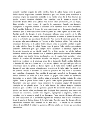 comando Cambiar conjunto de estilos rápidos. Tanto la galería Temas como la galería
Estilos rápidos proporcionan comandos Restablecer para que siempre puede restablecer la
apariencia original del documento contenida en su plantilla actual. En la ficha Insertar, las
galerías incluyen elementos diseñados para coordinar con la apariencia general del
documento. Puede utilizar estas galerías para insertar tablas, encabezados, pies de página,
listas, portadas y otros bloques de creación del documento. Cuando crea imágenes,
organigramas o diagramas, también se coordinan con la apariencia actual de su documento.
Puede cambiar fácilmente el formato del texto seleccionado en el documento eligiendo una
apariencia para el texto seleccionado desde la galería de Estilos rápidos de la ficha Inicio.
También puede dar formato al texto directamente utilizando otros controles de la ficha
Inicio. La mayoría de los controles ofrecen la posibilidad de utilizar la apariencia del tema
actual o un formato que especifique directamente. Para cambiar la apariencia general de su
documento, elija nuevos elementos de Tema en la ficha Diseño de página. Para cambiar las
apariencias disponibles en la galería Estilos rápidos, utilice el comando Cambiar conjunto
de estilos rápidos. Tanto la galería Temas como la galería Estilos rápidos proporcionan
comandos Restablecer para que siempre puede restablecer la apariencia original del
documento contenida en su plantilla actual. En la ficha Insertar, las galerías incluyen
elementos diseñados para coordinar con la apariencia general del documento. Puede utilizar
estas galerías para insertar tablas, encabezados, pies de página, listas, portadas y otros
bloques de creación del documento. Cuando crea imágenes, organigramas o diagramas,
también se coordinan con la apariencia actual de su documento. Puede cambiar fácilmente
el formato del texto seleccionado en el documento eligiendo una apariencia para el texto
seleccionado desde la galería de Estilos rápidos de la ficha Inicio. También puede dar
formato al texto directamente utilizando otros controles de la ficha Inicio. La mayoría de
los controles ofrecen la posibilidad de utilizar la apariencia del tema actual o un formato
que especifique directamente. Para cambiar la apariencia general de su documento, elija
nuevos elementos de Tema en la ficha Diseño de página. Para cambiar las apariencias
disponibles en la galería Estilos rápidos, utilice el comando Cambiar conjunto de estilos
rápidos. Tanto la galería Temas como la galería Estilos rápidos proporcionan comandos
Restablecer para que siempre puede restablecer la apariencia original del documento
contenida en su plantilla actual. En la ficha Insertar, las galerías incluyen elementos
diseñados para coordinar con la apariencia general del documento. Puede utilizar estas
galerías para insertar tablas, encabezados, pies de página, listas, portadas y otros bloques de
creación del documento. Cuando crea imágenes, organigramas o diagramas, también se
coordinan con la apariencia actual de su documento. Puede cambiar fácilmente el formato
del texto seleccionado en el documento eligiendo una apariencia para el texto seleccionado
desde la galería de Estilos rápidos de la ficha Inicio. También puede dar formato al texto
directamente utilizando otros controles de la ficha Inicio. La mayoría de los controles
ofrecen la posibilidad de utilizar la apariencia del tema actual o un formato que especifique
directamente.
 