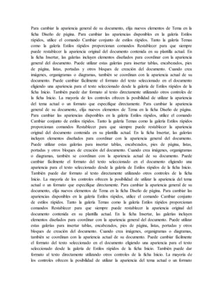 Para cambiar la apariencia general de su documento, elija nuevos elementos de Tema en la
ficha Diseño de página. Para cambiar las apariencias disponibles en la galería Estilos
rápidos, utilice el comando Cambiar conjunto de estilos rápidos. Tanto la galería Temas
como la galería Estilos rápidos proporcionan comandos Restablecer para que siempre
puede restablecer la apariencia original del documento contenida en su plantilla actual. En
la ficha Insertar, las galerías incluyen elementos diseñados para coordinar con la apariencia
general del documento. Puede utilizar estas galerías para insertar tablas, encabezados, pies
de página, listas, portadas y otros bloques de creación del documento. Cuando crea
imágenes, organigramas o diagramas, también se coordinan con la apariencia actual de su
documento. Puede cambiar fácilmente el formato del texto seleccionado en el documento
eligiendo una apariencia para el texto seleccionado desde la galería de Estilos rápidos de la
ficha Inicio. También puede dar formato al texto directamente utilizando otros controles de
la ficha Inicio. La mayoría de los controles ofrecen la posibilidad de utilizar la apariencia
del tema actual o un formato que especifique directamente. Para cambiar la apariencia
general de su documento, elija nuevos elementos de Tema en la ficha Diseño de página.
Para cambiar las apariencias disponibles en la galería Estilos rápidos, utilice el comando
Cambiar conjunto de estilos rápidos. Tanto la galería Temas como la galería Estilos rápidos
proporcionan comandos Restablecer para que siempre puede restablecer la apariencia
original del documento contenida en su plantilla actual. En la ficha Insertar, las galerías
incluyen elementos diseñados para coordinar con la apariencia general del documento.
Puede utilizar estas galerías para insertar tablas, encabezados, pies de página, listas,
portadas y otros bloques de creación del documento. Cuando crea imágenes, organigramas
o diagramas, también se coordinan con la apariencia actual de su documento. Puede
cambiar fácilmente el formato del texto seleccionado en el documento eligiendo una
apariencia para el texto seleccionado desde la galería de Estilos rápidos de la ficha Inicio.
También puede dar formato al texto directamente utilizando otros controles de la ficha
Inicio. La mayoría de los controles ofrecen la posibilidad de utilizar la apariencia del tema
actual o un formato que especifique directamente. Para cambiar la apariencia general de su
documento, elija nuevos elementos de Tema en la ficha Diseño de página. Para cambiar las
apariencias disponibles en la galería Estilos rápidos, utilice el comando Cambiar conjunto
de estilos rápidos. Tanto la galería Temas como la galería Estilos rápidos proporcionan
comandos Restablecer para que siempre puede restablecer la apariencia original del
documento contenida en su plantilla actual. En la ficha Insertar, las galerías incluyen
elementos diseñados para coordinar con la apariencia general del documento. Puede utilizar
estas galerías para insertar tablas, encabezados, pies de página, listas, portadas y otros
bloques de creación del documento. Cuando crea imágenes, organigramas o diagramas,
también se coordinan con la apariencia actual de su documento. Puede cambiar fácilmente
el formato del texto seleccionado en el documento eligiendo una apariencia para el texto
seleccionado desde la galería de Estilos rápidos de la ficha Inicio. También puede dar
formato al texto directamente utilizando otros controles de la ficha Inicio. La mayoría de
los controles ofrecen la posibilidad de utilizar la apariencia del tema actual o un formato
 