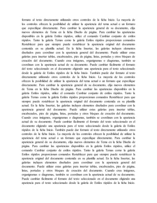formato al texto directamente utilizando otros controles de la ficha Inicio. La mayoría de
los controles ofrecen la posibilidad de utilizar la apariencia del tema actual o un formato
que especifique directamente. Para cambiar la apariencia general de su documento, elija
nuevos elementos de Tema en la ficha Diseño de página. Para cambiar las apariencias
disponibles en la galería Estilos rápidos, utilice el comando Cambiar conjunto de estilos
rápidos. Tanto la galería Temas como la galería Estilos rápidos proporcionan comandos
Restablecer para que siempre puede restablecer la apariencia original del documento
contenida en su plantilla actual. En la ficha Insertar, las galerías incluyen elementos
diseñados para coordinar con la apariencia general del documento. Puede utilizar estas
galerías para insertar tablas, encabezados, pies de página, listas, portadas y otros bloques de
creación del documento. Cuando crea imágenes, organigramas o diagramas, también se
coordinan con la apariencia actual de su documento. Puede cambiar fácilmente el formato
del texto seleccionado en el documento eligiendo una apariencia para el texto seleccionado
desde la galería de Estilos rápidos de la ficha Inicio. También puede dar formato al texto
directamente utilizando otros controles de la ficha Inicio. La mayoría de los controles
ofrecen la posibilidad de utilizar la apariencia del tema actual o un formato que especifique
directamente. Para cambiar la apariencia general de su documento, elija nuevos elementos
de Tema en la ficha Diseño de página. Para cambiar las apariencias disponibles en la
galería Estilos rápidos, utilice el comando Cambiar conjunto de estilos rápidos. Tanto la
galería Temas como la galería Estilos rápidos proporcionan comandos Restablecer para que
siempre puede restablecer la apariencia original del documento contenida en su plantilla
actual. En la ficha Insertar, las galerías incluyen elementos diseñados para coordinar con la
apariencia general del documento. Puede utilizar estas galerías para insertar tablas,
encabezados, pies de página, listas, portadas y otros bloques de creación del documento.
Cuando crea imágenes, organigramas o diagramas, también se coordinan con la apariencia
actual de su documento. Puede cambiar fácilmente el formato del texto seleccionado en el
documento eligiendo una apariencia para el texto seleccionado desde la galería de Estilos
rápidos de la ficha Inicio. También puede dar formato al texto directamente utilizando otros
controles de la ficha Inicio. La mayoría de los controles ofrecen la posibilidad de utilizar la
apariencia del tema actual o un formato que especifique directamente. Para cambiar la
apariencia general de su documento, elija nuevos elementos de Tema en la ficha Diseño de
página. Para cambiar las apariencias disponibles en la galería Estilos rápidos, utilice el
comando Cambiar conjunto de estilos rápidos. Tanto la galería Temas como la galería
Estilos rápidos proporcionan comandos Restablecer para que siempre puede restablecer la
apariencia original del documento contenida en su plantilla actual. En la ficha Insertar, las
galerías incluyen elementos diseñados para coordinar con la apariencia general del
documento. Puede utilizar estas galerías para insertar tablas, encabezados, pies de página,
listas, portadas y otros bloques de creación del documento. Cuando crea imágenes,
organigramas o diagramas, también se coordinan con la apariencia actual de su documento.
Puede cambiar fácilmente el formato del texto seleccionado en el documento eligiendo una
apariencia para el texto seleccionado desde la galería de Estilos rápidos de la ficha Inicio.
 