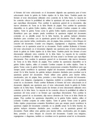 el formato del texto seleccionado en el documento eligiendo una apariencia para el texto
seleccionado desde la galería de Estilos rápidos de la ficha Inicio. También puede dar
formato al texto directamente utilizando otros controles de la ficha Inicio. La mayoría de
los controles ofrecen la posibilidad de utilizar la apariencia del tema actual o un formato
que especifique directamente. Para cambiar la apariencia general de su documento, elija
nuevos elementos de Tema en la ficha Diseño de página. Para cambiar las apariencias
disponibles en la galería Estilos rápidos, utilice el comando Cambiar conjunto de estilos
rápidos. Tanto la galería Temas como la galería Estilos rápidos proporcionan comandos
Restablecer para que siempre puede restablecer la apariencia original del documento
contenida en su plantilla actual. En la ficha Insertar, las galerías incluyen elementos
diseñados para coordinar con la apariencia general del documento. Puede utilizar estas
galerías para insertar tablas, encabezados, pies de página, listas, portadas y otros bloques de
creación del documento. Cuando crea imágenes, organigramas o diagramas, también se
coordinan con la apariencia actual de su documento. Puede cambiar fácilmente el formato
del texto seleccionado en el documento eligiendo una apariencia para el texto seleccionado
desde la galería de Estilos rápidos de la ficha Inicio. También puede dar formato al texto
directamente utilizando otros controles de la ficha Inicio. La mayoría de los controles
ofrecen la posibilidad de utilizar la apariencia del tema actual o un formato que especifique
directamente. Para cambiar la apariencia general de su documento, elija nuevos elementos
de Tema en la ficha Diseño de página. Para cambiar las apariencias disponibles en la
galería Estilos rápidos, utilice el comando Cambiar conjunto de estilos rápidos. Tanto la
galería Temas como la galería Estilos rápidos proporcionan comandos Restablecer para que
siempre puede restablecer la apariencia original del documento contenida en su plantilla
actual. En la ficha Insertar, las galerías incluyen elementos diseñados para coordinar con la
apariencia general del documento. Puede utilizar estas galerías para insertar tablas,
encabezados, pies de página, listas, portadas y otros bloques de creación del documento.
Cuando crea imágenes, organigramas o diagramas, también se coordinan con la apariencia
actual de su documento. Puede cambiar fácilmente el formato del texto seleccionado en el
documento eligiendo una apariencia para el texto seleccionado desde la galería de Estilos
rápidos de la ficha Inicio. También puede dar formato al texto directamente utilizando otros
controles de la ficha Inicio. La mayoría de los controles ofrecen la posibilidad de utilizar la
apariencia del tema actual o un formato que especifique directamente. Para cambiar la
apariencia general de su documento, elija nuevos elementos de Tema en la ficha Diseño de
página. Para cambiar las apariencias disponibles en la galería Estilos rápidos, utilice el
comando Cambiar conjunto de estilos rápidos. Tanto la galería Temas como la galería
Estilos rápidos proporcionan comandos Restablecer para que siempre puede restablecer la
apariencia original del documento contenida en su plantilla actual. En la ficha Insertar, las
galerías incluyen elementos diseñados para coordinar con la apariencia general del
documento. Puede utilizar estas galerías para insertar tablas, encabezados, pies de página,
listas, portadas y otros bloques de creación del documento. Cuando crea imágenes,
organigramas o diagramas, también se coordinan con la apariencia actual de su documento.
 