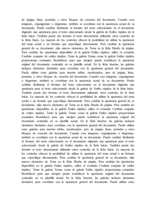 de página, listas, portadas y otros bloques de creación del documento. Cuando crea
imágenes, organigramas o diagramas, también se coordinan con la apariencia actual de su
documento. Puede cambiar fácilmente el formato del texto seleccionado en el documento
eligiendo una apariencia para el texto seleccionado desde la galería de Estilos rápidos de la
ficha Inicio. También puede dar formato al texto directamente utilizando otros controles de
la ficha Inicio. La mayoría de los controles ofrecen la posibilidad de utilizar la apariencia
del tema actual o un formato que especifique directamente. Para cambiar la apariencia
general de su documento, elija nuevos elementos de Tema en la ficha Diseño de página.
Para cambiar las apariencias disponibles en la galería Estilos rápidos, utilice el comando
Cambiar conjunto de estilos rápidos. Tanto la galería Temas como la galería Estilos rápidos
proporcionan comandos Restablecer para que siempre puede restablecer la apariencia
original del documento contenida en su plantilla actual. En la ficha Insertar, las galerías
incluyen elementos diseñados para coordinar con la apariencia general del documento.
Puede utilizar estas galerías para insertar tablas, encabezados, pies de página, listas,
portadas y otros bloques de creación del documento. Cuando crea imágenes, organigramas
o diagramas, también se coordinan con la apariencia actual de su documento. Puede
cambiar fácilmente el formato del texto seleccionado en el documento eligiendo una
apariencia para el texto seleccionado desde la galería de Estilos rápidos de la ficha Inicio.
También puede dar formato al texto directamente utilizando otros controles de la ficha
Inicio. La mayoría de los controles ofrecen la posibilidad de utilizar la apariencia del tema
actual o un formato que especifique directamente. Para cambiar la apariencia general de su
documento, elija nuevos elementos de Tema en la ficha Diseño de página. Para cambiar las
apariencias disponibles en la galería Estilos rápidos, utilice el comando Cambiar conjunto
de estilos rápidos. Tanto la galería Temas como la galería Estilos rápidos proporcionan
comandos Restablecer para que siempre puede restablecer la apariencia original del
documento contenida en su plantilla actual. En la ficha Insertar, las galerías incluyen
elementos diseñados para coordinar con la apariencia general del documento. Puede utilizar
estas galerías para insertar tablas, encabezados, pies de página, listas, portadas y otros
bloques de creación del documento. Cuando crea imágenes, organigramas o diagramas,
también se coordinan con la apariencia actual de su documento. Puede cambiar fácilmente
el formato del texto seleccionado en el documento eligiendo una apariencia para el texto
seleccionado desde la galería de Estilos rápidos de la ficha Inicio. También puede dar
formato al texto directamente utilizando otros controles de la ficha Inicio. La mayoría de
los controles ofrecen la posibilidad de utilizar la apariencia del tema actual o un formato
que especifique directamente. Para cambiar la apariencia general de su documento, elija
nuevos elementos de Tema en la ficha Diseño de página. Para cambiar las apariencias
disponibles en la galería Estilos rápidos, utilice el comando Cambiar conjunto de estilos
rápidos. Tanto la galería Temas como la galería Estilos rápidos proporcionan comandos
Restablecer para que siempre puede restablecer la apariencia original del documento
contenida en su plantilla actual. En la ficha Insertar, las galerías incluyen elementos
diseñados para coordinar con la apariencia general del documento. Puede utilizar estas
 