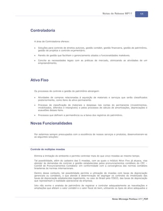 Notas de Release MP11              11




Controladoria

   A área de Controladoria oferece:

   ·   Soluções para controle de direitos autorais, gestão contábil, gestão financeira, gestão de patrimônio,
       gestão de projetos e controle orçamentário.

   ·   Painéis de gestão que facilitam o gerenciamento aliados a funcionalidades maleáveis.

   ·   Concilia as necessidades legais com as práticas de mercado, otimizando as atividades de um
       empreendimento.




Ativo Fixo

   Os processos de controle e gestão do patrimônio abrangem:

   ·   Atividades de compras relacionadas à aquisição de materiais e serviços que serão classificados
       posteriormente, como itens do ativo permanente.

   ·   Processo de classificação de materiais e despesas nas contas do permanente (investimentos,
       imobilizados, diferidos e intangíveis) e pelos processos de cálculo de amortizações, depreciações e
       exaustões desses itens.

   ·   Processos que definem a permanência ou a baixa dos registros do patrimônio.


Novas Funcionalidades

   Por estarmos sempre preocupados com a excelência de nossos serviços e produtos, desenvolveram-se
   as seguintes soluções:




Controle de múltiplas moedas

   Elimina a limitação do ambiente e permite controlar mais do que cinco moedas ao mesmo tempo.

   Tal possibilidade, além do cadastro das 5 moedas, com as quais o módulo Ativo Fixo já atuava, visa
   atender às demandas de controle e gestão estabelecidas pelos pronunciamentos contábeis do CPC –
   Comitê de Pronunciamentos Contábeis- em conformidade com a convergência das normas contábeis
   brasileiras às normas internacionais.

   Dentro desse contexto, tal possibilidade permite a utilização de moedas com taxas de depreciação
   gerenciais ou contábeis, o que atende à determinação de segregar os controles do imobilizado das
   taxas de depreciação estabelecidas legalmente, no caso do Brasil pelo FISCO, das taxas de depreciação
   que representam a realidade operacional da empresa.

   Isto não exime o analista de patrimônio de registrar e controlar adequadamente as reavaliações e
   ampliações que afetam o valor contábil e o valor fiscal do bem, utilizando os tipos de ativo adequados e




                                                                            Notas Microsiga Protheus V11_POR
 