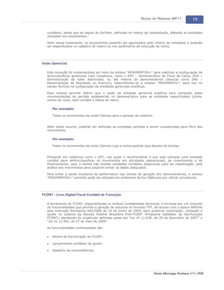 Notas de Release MP11               13


   contábeis, sendo que as regras de De/Para, definidas no roteiro de consolidação, afetarão as entidades
   utilizadas nos lançamentos.

   Além desse tratamento, os lançamentos poderão ser aglutinados pelo critério de entidades e poderão
   ser especificados no cadastro do roteiro ou nos parâmetros de execução da rotina.




Visão Gerencial

   Esta inovação foi implementada por meio da sintaxe "MOVIMENTOS=" para viabilizar a configuração de
   demonstrativos gerenciais mais complexos, como o DFC – Demonstrativo de Fluxo de Caixa, DVA –
   Demonstração de Valor Adicionado, ou até mesmo de demonstrativos clássicos como DRE –
   Demonstração de Resultado no Exercício, disponibilizou-se a sintaxe "MOVIMENTO=" para uso no
   campo fórmula na configuração de entidades gerenciais analíticas.

   Essa sintaxe permite definir que o saldo da entidade gerencial analítica será composto pelas
   movimentações do período estabelecido no demonstrativo para as entidades especificadas (conta,
   centro de custo, item contábil e classe de valor).

       Por exemplo:

       Todos os movimentos da conta Clientes para o período do relatório.


   Além deste recurso, poderão ser definidas as entidades partidas a serem consideradas para filtro dos
   movimentos.

       Por exemplo:

       Todos os movimentos da conta Clientes cuja a contra-partida seja Receita de Vendas.


   Pensando em relatórios como o DFC, nos quais o recomendável é que seja utilizada uma entidade
   contábil para definir/classificar os movimentos em atividades operacionais, de investimento e de
   financiamento; caso o cliente não tivesse entidades contábeis disponíveis para tal classificação, pela
   análise dos movimentos seria possível extrair os dados adequados.

   Para evitar a perda excessiva de performance nas rotinas de geração dos demonstrativos, a sintaxe
   "MOVIMENTOS=" somente pode ser utilizada em ambientes ByYou DBAccess por utilizar procedures.




FCONT - Livro Digital Fiscal Contábil de Transição

   A ferramenta de FCONT, disponibilizada no módulo Contabilidade Gerencial, é formada por um conjunto
   de funcionalidades que permite a geração de arquivos no formato TXT, de acordo com o layout definido
   pela Instrução Normativa 949/2009 de 16 de junho de 2009, para posterior importação, validação e
   ajuste no sistema da Receita Federal Brasileira PVA-FCONT (Programa Validador da Escrituração
   FCONT), atendendo às exigências definidas pelas leis “Lei nº 11.638, de 28 de dezembro de 2007” e
   “Lei no 11.941, de 27 de maio de 2009”.

   As funcionalidades contempladas são:

   ·   Wizard de Escrituração do FCONT.

   ·   Lançamentos contábeis de ajuste.

   ·   Relatório de inconsistências.




                                                                            Notas Microsiga Protheus V11_POR
 