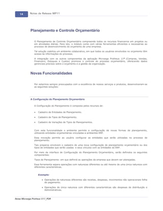 14       Notas de Release MP11




             Planejamento e Controle Orçamentário

                 O Planejamento de Controle Orçamentário compreende todos os recursos financeiros em projetos ou
                 em atividades diárias. Para isto, o módulo conta com várias ferramentas eficientes e necessárias ao
                 processo de desenvolvimento do orçamento de uma empresa.

                 Tal solução viabiliza um ambiente colaborativo, em que todos os usuários envolvidos no orçamento têm
                 acesso às informações do processo.

                 A integração com os outros componentes da aplicação Microsiga Protheus 11® (Compras, Vendas,
                 Financeiro, Estoques e Custos) promove o controle do processo orçamentário, oferecendo dados
                 gerenciais precisos sobre o orçamento e a gestão da organização.



             Novas Funcionalidades

                 Por estarmos sempre preocupados com a excelência de nossos serviços e produtos, desenvolveram-se
                 as seguintes soluções:




             A Configuração do Planejamento Orçamentário

                 A Configuração do Planejamento é composta pelos recursos de:

                 ·   Cadastro de Entidades de Planejamento.

                 ·   Cadastro de Tipos de Planejamento.

                 ·   Cadastro de Variações de Tipos de Planejamentos.


                 Com esta funcionalidade o ambiente permite a configuração de novas formas de planejamento,
                 utilizando entidades orçamentárias vinculadas a ambientes ERP.

                 Essa inovação permite ao usuário configurar as entidades que serão utilizadas no processo de
                 planejamento.

                 Tais preparos envolvem o cadastro de uma nova configuração de planejamento orçamentário ou dos
                 tipos de entidades que serão usadas e seus vínculos com as entidades do ERP.

                 Por meio da interface de Configuração do Planejamento Orçamentário, serão definidos os seguintes
                 componentes:

                 Tipos de Planejamento: em que definirá as operações da empresa que devem ser planejadas.

                 Essa ferramenta separa operações com naturezas diferentes ou até mesmo de uma única natureza com
                 diferentes características.


                     Exemplo:

                        · Operações de naturezas diferentes são receitas, despesas, movimentos não operacionais folha
                          de pagamento.

                        · Operações de única natureza com diferentes características são despesas de distribuição e
                          Administrativas.



Notas Microsiga Protheus V11_POR
 