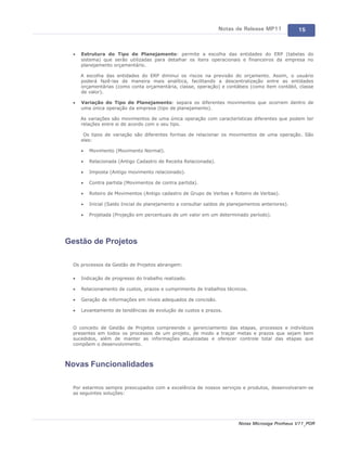 Notas de Release MP11             15



  ·   Estrutura do Tipo de Planejamento: permite a escolha das entidades do ERP (tabelas do
      sistema) que serão utilizadas para detalhar os itens operacionais e financeiros da empresa no
      planejamento orçamentário.

      A escolha das entidades do ERP diminui os riscos na previsão do orçamento. Assim, o usuário
      poderá fazê-las de maneira mais analítica, facilitando a descentralização entre as entidades
      orçamentárias (como conta orçamentária, classe, operação) e contábeis (como item contábil, classe
      de valor).

  ·   Variação do Tipo de Planejamento: separa os diferentes movimentos que ocorrem dentro de
      uma única operação da empresa (tipo de planejamento).

      As variações são movimentos de uma única operação com características diferentes que podem ter
      relações entre si de acordo com o seu tipo.

       Os tipos de variação são diferentes formas de relacionar os movimentos de uma operação. São
      eles:

      ·   Movimento (Movimento Normal).

      ·   Relacionada (Antigo Cadastro de Receita Relacionada).

      ·   Imposta (Antigo movimento relacionado).

      ·   Contra partida (Movimentos de contra partida).

      ·   Roteiro de Movimentos (Antigo cadastro de Grupo de Verbas e Roteiro de Verbas).

      ·   Inicial (Saldo Inicial do planejamento a consultar saldos de planejamentos anteriores).

      ·   Projetada (Projeção em percentuais de um valor em um determinado período).




Gestão de Projetos

  Os processos da Gestão de Projetos abrangem:

  ·   Indicação de progresso do trabalho realizado.

  ·   Relacionamento de custos, prazos e cumprimento de trabalhos técnicos.

  ·   Geração de informações em níveis adequados de concisão.

  ·   Levantamento de tendências de evolução de custos e prazos.


  O conceito de Gestão de Projetos compreende o gerenciamento das etapas, processos e indivíduos
  presentes em todos os processos de um projeto, de modo a traçar metas e prazos que sejam bem
  sucedidos, além de manter as informações atualizadas e oferecer controle total das etapas que
  compõem o desenvolvimento.



Novas Funcionalidades

  Por estarmos sempre preocupados com a excelência de nossos serviços e produtos, desenvolveram-se
  as seguintes soluções:




                                                                           Notas Microsiga Protheus V11_POR
 