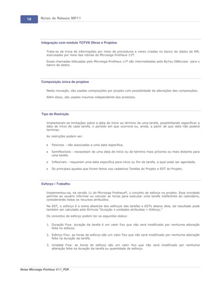 16       Notas de Release MP11




             Integração com módulo TOTVS Obras e Projetos

                 Trata-se da troca de informações por meio de procedures e views criadas no banco de dados da RM,
                 executadas por meio das rotinas do Microsiga Protheus 11®.

                 Essas chamadas efetuadas pelo Microsiga Protheus 11® são intermediadas pelo ByYou DBAccess para o
                 banco de dados.




             Composição única de projetos

                 Nesta inovação, são usadas composições por projeto com possibilidade de alterações das composições.

                 Além disso, são usados insumos independente dos produtos.




             Tipo de Restrição

                 Implantaram-se limitações sobre a data de início ou término de uma tarefa, possibilitando especificar a
                 data de início de cada tarefa, o período em que ocorrerá ou, ainda, a partir de que data não poderá
                 terminar.

                 As restrições podem ser:

                 ·   Flexíveis - não associadas a uma data especifica.

                 ·   Semiflexíveis - necessitam de uma data de início ou de término mais próxima ou mais distante para
                     uma tarefa.

                 ·   Inflexíveis - requerem uma data específica para início ou fim da tarefa, a qual pode ser agendada.

                 ·   Os principais ajustes que foram feitos nos cadastros Tarefas do Projeto e EDT do Projeto.




             Esforço / Trabalho

                 Implementou-se, na versão 11 do Microsiga Protheus®, o conceito de esforço no projeto. Essa novidade
                 permite ao usuário informar ou calcular as horas para executar uma tarefa indiferente do calendário,
                 considerando todos os recursos atribuídos.

                 Na EDT, o esforço é a soma absoluta dos esforços das tarefas e EDTs abaixo dela, tal resultado pode
                 também ser calculado pela fórmula “Duração x unidades atribuídas = Esforço.”

                 Os conceitos de esforço podem ter os seguintes status:

                 1. Duração Fixa: duração da tarefa é um valor fixo que não será modificado por nenhuma alteração
                    feita no esforço.

                 2. Esforço Fixo: as horas de esforço são um valor fixo que não será modificado por nenhuma alteração
                    feita na duração da tarefa.

                 3. Unidade Fixa: as horas de esforço são um valor fixo que não será modificado por nenhuma
                    alteração feita na duração da tarefa ou quantidade de esforço.




Notas Microsiga Protheus V11_POR
 