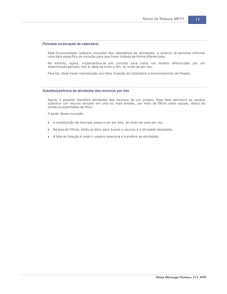Notas de Release MP11             17




Períodos na exceção de calendário

   Esta funcionalidade cadastra exceções dos calendários de atividades; o anterior já permitia informar
   uma data específica de exceção para que fosse tratada de forma diferenciada.

   No entanto, agora, implementou-se um conceito para tratar um horário diferenciado por um
   determinado período; isto é, data de início e fim, ao invés de por dia.

   Para tal, deve haver manutenção nos itens Exceção do Calendário e Gerenciamento de Projeto.




Substituição/troca de atividades dos recursos por lote

   Agora, é possível transferir atividades dos recursos de um projeto. Esse item permitirá ao usuário
   substituir um recurso alocado em uma ou mais tarefas, por meio de filtros como equipe, status da
   tarefa ou expressões de filtro.

   A partir dessa inovação:

   ·   A substituição de recursos passa a ser por lote, ao invés de uma por vez.

   ·   Na tela de Filtros, estão os itens para buscar o recurso e a atividade desejados.

   ·   A tela de Seleção é onde o usuário seleciona e transfere as atividades.




                                                                            Notas Microsiga Protheus V11_POR
 