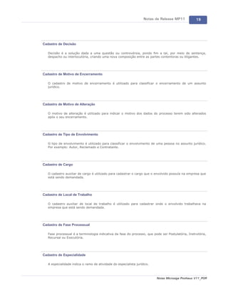 Notas de Release MP11            19




Cadastro de Decisão

   Decisão é a solução dada a uma questão ou controvérsia, pondo fim a tal, por meio de sentença,
   despacho ou interlocutória, criando uma nova composição entre as partes contentoras ou litigantes.




Cadastro de Motivo de Encerramento

   O cadastro de motivo de encerramento é utilizado para classificar o encerramento de um assunto
   jurídico.




Cadastro de Motivo de Alteração

   O motivo de alteração é utilizado para indicar o motivo dos dados do processo terem sido alterados
   após o seu encerramento.




Cadastro de Tipo de Envolvimento

   O tipo de envolvimento é utilizado para classificar o envolvimento de uma pessoa no assunto jurídico.
   Por exemplo: Autor, Reclamado e Contratante.




Cadastro de Cargo

   O cadastro auxiliar de cargo é utilizado para cadastrar o cargo que o envolvido possuía na empresa que
   está sendo demandada.




Cadastro de Local de Trabalho

   O cadastro auxiliar de local de trabalho é utilizado para cadastrar onde o envolvido trabalhava na
   empresa que está sendo demandada.




Cadastro de Fase Processual

   Fase processual é a terminologia indicativa da fase do processo, que pode ser Postulatória, Instrutória,
   Recursal ou Executória.




Cadastro de Especialidade

   A especialidade indica o ramo de atividade do especialista jurídico.



                                                                          Notas Microsiga Protheus V11_POR
 
