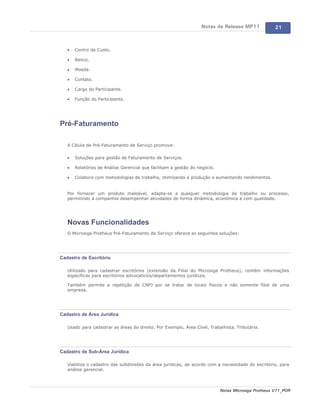 Notas de Release MP11              21



   ·   Centro de Custo.

   ·   Banco.

   ·   Moeda.

   ·   Contato.

   ·   Cargo do Participante.

   ·   Função do Participante.




Pré-Faturamento

   A Célula de Pré-Faturamento de Serviço promove:

   ·   Soluções para gestão de Faturamento de Serviços.

   ·   Relatórios de Análise Gerencial que facilitam a gestão do negócio.

   ·   Colabora com metodologias de trabalho, otimizando a produção e aumentando rendimentos.


   Por fornecer um produto maleável, adapta-se a qualquer metodologia de trabalho ou processo,
   permitindo à companhia desempenhar atividades de forma dinâmica, econômica e com qualidade.




   Novas Funcionalidades
   O Microsiga Protheus Pré-Faturamento de Serviço oferece as seguintes soluções:




Cadastro de Escritório

   Utilizado para cadastrar escritórios (extensão da Filial do Microsiga Protheus), contém informações
   específicas para escritórios advocatícios/departamentos jurídicos.

   Também permite a repetição de CNPJ por se tratar de locais físicos e não somente filial de uma
   empresa.




Cadastro de Área Jurídica

   Usado para cadastrar as áreas do direito. Por Exemplo, Área Cível, Trabalhista, Tributária.




Cadastro de Sub-Área Jurídica

   Viabiliza o cadastro das subdivisões da área jurídicas, de acordo com a necessidade do escritório, para
   análise gerencial.



                                                                            Notas Microsiga Protheus V11_POR
 