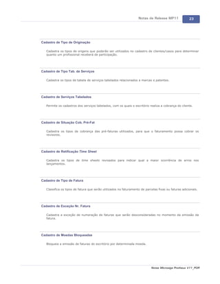 Notas de Release MP11               23




Cadastro de Tipo de Originação

   Cadastra os tipos de origens que poderão ser utilizados no cadastro de clientes/casos para determinar
   quanto um profissional receberá de participação.




Cadastro de Tipo Tab. de Serviços

   Cadastra os tipos de tabela de serviços tabelados relacionados a marcas e patentes.




Cadastro de Serviços Tabelados

   Permite os cadastros dos serviços tabelados, com os quais o escritório realiza a cobrança do cliente.




Cadastro de Situação Cob. Pré-Fat

   Cadastra os tipos de cobrança das pré-faturas utilizados, para que o faturamento possa cobrar os
   revisores.




Cadastro de Retificação Time Sheet

   Cadastra os tipos de time sheets revisados para indicar qual a maior ocorrência de erros nos
   lançamentos.




Cadastro de Tipo de Fatura

   Classifica os tipos de fatura que serão utilizados no faturamento de parcelas fixas ou faturas adicionais.




Cadastro de Exceção Nr. Fatura

   Cadastra a exceção de numeração de faturas que serão desconsideradas no momento da emissão da
   fatura.




Cadastro de Moedas Bloqueadas

   Bloqueia a emissão de faturas do escritório por determinada moeda.




                                                                            Notas Microsiga Protheus V11_POR
 
