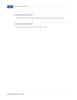 24       Notas de Release MP11




             Cadastro de Motivo Cancel.Fatura

                 Cadastra o motivo de cancelamento de fatura, que será utilizado quando tal situação ocorrer.




             Cadastro de Tipo Protocolo Fatura

                 Cadastra o tipo de protocolo das faturas enviadas ao cliente.




Notas Microsiga Protheus V11_POR
 