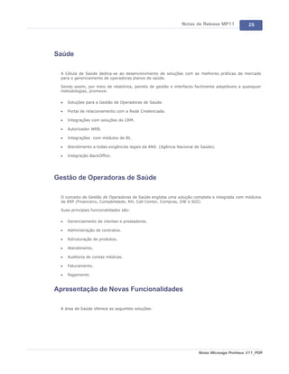 Notas de Release MP11            25




Saúde

 A Célula de Saúde dedica-se ao desenvolvimento de soluções com as melhores práticas de mercado
 para o gerenciamento de operadoras planos de saúde.

 Sendo assim, por meio de relatórios, painéis de gestão e interfaces facilmente adaptáveis a quaisquer
 metodologias, promove:

 ·   Soluções para a Gestão de Operadoras de Saúde.

 ·   Portal de relacionamento com a Rede Credenciada.

 ·   Integrações com soluções de CRM.

 ·   Autorizador WEB.

 ·   Integrações com módulos de BI.

 ·   Atendimento a todas exigências legais da ANS (Agência Nacional de Saúde).

 ·   Integração BackOffice.




Gestão de Operadoras de Saúde

 O conceito de Gestão de Operadoras de Saúde engloba uma solução completa e integrada com módulos
 de ERP (Financeiro, Contabilidade, RH, Call Center, Compras, DW e SGI).

 Suas principais funcionalidades são:

 ·   Gerenciamento de clientes e prestadores.

 ·   Administração de contratos.

 ·   Estruturação de produtos.

 ·   Atendimento.

 ·   Auditoria de contas médicas.

 ·   Faturamento.

 ·   Pagamento.


Apresentação de Novas Funcionalidades

 A área de Saúde oferece as seguintes soluções:




                                                                      Notas Microsiga Protheus V11_POR
 