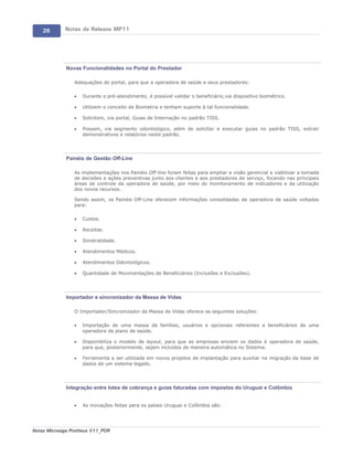 26       Notas de Release MP11




             Novas Funcionalidades no Portal do Prestador

                 Adequações do portal, para que a operadora de saúde e seus prestadores:

                 ·   Durante o pré-atendimento, é possível validar o beneficiário,via dispositivo biométrico.

                 ·   Utilizem o conceito de Biometria e tenham suporte à tal funcionalidade.

                 ·   Solicitem, via portal, Guias de Internação no padrão TISS.

                 ·   Possam, via segmento odontológico, além de solicitar e executar guias no padrão TISS, extrair
                     demonstrativos e relatórios neste padrão.




             Painéis de Gestão Off-Line

                 As implementações nos Painéis Off-line foram feitas para ampliar a visão gerencial e viabilizar a tomada
                 de decisões e ações preventivas junto aos clientes e aos prestadores de serviço, focando nas principais
                 áreas de controle da operadora de saúde, por meio do monitoramento de indicadores e da utilização
                 dos novos recursos.

                 Sendo assim, os Painéis Off-Line oferecem informações consolidadas da operadora de saúde voltadas
                 para:

                 ·   Custos.

                 ·   Receitas.

                 ·   Sinistralidade.

                 ·   Atendimentos Médicos.

                 ·   Atendimentos Odontológicos.

                 ·   Quantidade de Movimentações de Beneficiários (Inclusões e Exclusões).




             Importador e sincronizador da Massa de Vidas

                 O Importador/Sincronizador da Massa de Vidas oferece as seguintes soluções:

                 ·   Importação de uma massa de famílias, usuários e opcionais referentes a beneficiários de uma
                     operadora de plano de saúde.

                 ·   Disponibiliza o modelo de layout, para que as empresas enviem os dados à operadora de saúde,
                     para que, posteriormente, sejam incluídos de maneira automática no Sistema.

                 ·   Ferramenta a ser utilizada em novos projetos de implantação para auxiliar na migração da base de
                     dados de um sistema legado.




             Integração entre lotes de cobrança e guias faturadas com impostos do Uruguai e Colômbia


                 ·   As inovações feitas para os países Uruguai e Colômbia são:




Notas Microsiga Protheus V11_POR
 