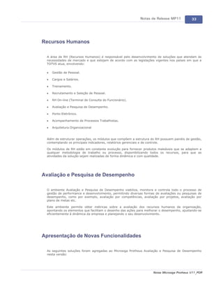 Notas de Release MP11            33




Recursos Humanos

 A área de RH (Recursos Humanos) é responsável pelo desenvolvimento de soluções que atendam às
 necessidades de mercado e que estejam de acordo com as legislações vigentes nos países em que a
 TOTVS atua, envolvendo:

 ·   Gestão de Pessoal.

 ·   Cargos e Salários.

 ·   Treinamento.

 ·   Recrutamento e Seleção de Pessoal.

 ·   RH On-line (Terminal de Consulta do Funcionário).

 ·   Avaliação e Pesquisa de Desempenho.

 ·   Ponto Eletrônico.

 ·   Acompanhamento de Processos Trabalhistas.

 ·   Arquitetura Organizacional


 Além de estruturar operações, os módulos que compõem a estrutura do RH possuem painéis de gestão,
 contemplando os principais indicadores, relatórios gerenciais e de controle.

 Os módulos de RH estão em constante evolução para fornecer produtos maleáveis que se adaptem a
 qualquer metodologia de trabalho ou processo, disponibilizando todos os recursos, para que as
 atividades da solução sejam realizadas de forma dinâmica e com qualidade.




Avaliação e Pesquisa de Desempenho

 O ambiente Avaliação e Pesquisa de Desempenho viabiliza, monitora e controla todo o processo de
 gestão de performance e desenvolvimento, permitindo diversas formas de avaliações ou pesquisas de
 desempenho, como por exemplo, avaliação por competências, avaliação por projetos, avaliação por
 plano de metas etc.

 Este ambiente permite obter métricas sobre a avaliação dos recursos humanos da organização,
 apontando os elementos que facilitam o desenho das ações para melhorar o desempenho, ajustando-se
 eficientemente à dinâmica da empresa e planejando o seu desenvolvimento.




Apresentação de Novas Funcionalidades

 As seguintes soluções foram agregadas ao Microsiga Protheus Avaliação e Pesquisa de Desempenho
 nesta versão:




                                                                   Notas Microsiga Protheus V11_POR
 