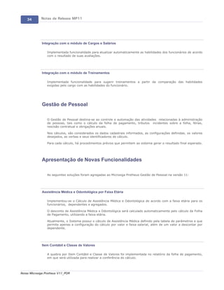 34       Notas de Release MP11




             Integração com o módulo de Cargos e Salários

                 Implementada funcionalidade para atualizar automaticamente as habilidades dos funcionários de acordo
                 com o resultado de suas avaliações.




             Integração com o módulo de Treinamentos

                 Implementada funcionalidade para sugerir treinamentos a partir da comparação das habilidades
                 exigidas pelo cargo com as habilidades do funcionário.




             Gestão de Pessoal

                 O Gestão de Pessoal destina-se ao controle e automação das atividades relacionadas à administração
                 de pessoas, tais como o cálculo da folha de pagamento, tributos incidentes sobre a folha, férias,
                 rescisão contratual e obrigações anuais.

                 Nos cálculos, são considerados os dados cadastrais informados, as configurações definidas, os valores
                 desejados, as verbas e seus identificadores de cálculo.

                 Para cada cálculo, há procedimentos prévios que permitem ao sistema gerar o resultado final esperado.




             Apresentação de Novas Funcionalidades

                 As seguintes soluções foram agregadas ao Microsiga Protheus Gestão de Pessoal na versão 11:




             Assistência Médica e Odontológica por Faixa Etária

                 Implementou-se o Cálculo de Assistência Médica e Odontológica de acordo com a faixa etária para os
                 funcionários, dependentes e agregados.

                 O desconto de Assistência Médica e Odontológica será calculado automaticamente pelo cálculo da Folha
                 de Pagamento, utilizando a faixa etária.

                 Atualmente, o Sistema possui o cálculo de Assistência Médica definido pela tabela de parâmetros e que
                 permite apenas a configuração do cálculo por valor e faixa salarial, além de um valor a descontar por
                 dependente.




             Item Contábil e Classe de Valores

                 A quebra por Item Contábil e Classe de Valores foi implementada no relatório da folha de pagamento,
                 em que será utilizada para realizar a conferência do cálculo.




Notas Microsiga Protheus V11_POR
 