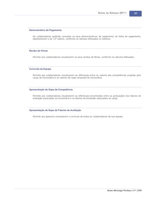 Notas de Release MP11             37




Demonstrativo de Pagamento

   Os colaboradores poderão consultar os seus demonstrativos de pagamento de folha de pagamento,
   adiantamento e do 13º salário, conforme os cálculos efetuados no sistema.




Recibo de Férias

   Permite aos colaboradores visualizarem os seus recibos de férias, conforme os cálculos efetuados.




Currículo da Equipe

   Permite aos colaboradores visualizarem as diferenças entre os valores das competências exigidas pelo
   cargo do funcionário e os valores de cada conquista do funcionário.




Apresentação de Gaps de Competência

   Permite aos colaboradores visualizarem as diferenças encontradas entre as pontuações dos fatores de
   avaliação associadas ao funcionário e os fatores de avaliação associados ao cargo.




Apresentação de Gaps de Fatores de Avaliação

   Permite aos gestores consultarem o currículo de todos os colaboradores de sua equipe.




                                                                         Notas Microsiga Protheus V11_POR
 