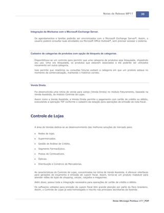 Notas de Release MP11              39




Integração da Workarea com o Microsoft Exchange Server.

   Os agendamentos e tarefas poderão ser sincronizados com o Microsoft Exchange Server®. Assim, o
   usuário poderá consultar suas atividades via Microsoft Office Outlook®, sem precisar acessar o sistema.




Cadastro de categorias de produtos com opção de bloqueio de categorias.

   Disponibilizou-se um controle para permitir que uma categoria de produtos seja bloqueada, impedindo
   seu uso. Uma vez bloqueada, os produtos que estavam associados a ela poderão ser utilizados
   novamente em outra categoria.

   Isso permite que relatórios ou consultas futuras exibam a categoria em que um produto estava no
   momento da comercialização, mantendo o histórico correto.




Venda Direta.

   Foi desenvolvida uma rotina de venda para varejo (Venda Direta) no módulo Faturamento, baseada na
   Venda Assistida, do módulo Controle de Lojas.

   Assim como a Venda Assistida, a Venda Direta permite o pagamento com cartão de crédito ou débito,
   executando a operação TEF conforme o cadastro da estação para operações de emissão de nota fiscal.




Controle de Lojas

   A área de Vendas dedica-se ao desenvolvimento das melhores soluções de mercado para:

   ·   Redes de lojas.

   ·   Supermercados.

   ·   Gestão de Análise de Crédito.

   ·   Segmento Farmacêutico.

   ·   Postos de Combustíveis.

   ·   Ópticas.

   ·   Distribuição e Comércio de Mercadorias.


   As características do Controle de Lojas, concentradas na rotina de Venda Assistida, é oferecer interfaces
   para gerações de orçamento e emissão de cupom fiscal. Assim, torna-se um produto maleável para
   atender redes de lojas de shopping, celular, calçados e magazines.

   Além disso, possui toda a integração necessária para operações de cartão de crédito e débito.

   Os softwares voltados para emissão de cupom fiscal têm grande atenção por parte do fisco brasileiro.
   Assim, o Controle de Lojas já está homologado e inscrito nas principais secretarias da fazenda.




                                                                           Notas Microsiga Protheus V11_POR
 