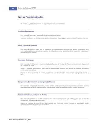 40       Notas de Release MP11




             Novas Funcionalidades

                 Na versão 11, estão disponíveis as seguintes novas funcionalidades:




             Produtos Equivalentes

                 Esta inovação permite a associação de produtos semelhantes.

                 Assim, o vendedor, no ato da venda, poderá consultar o Sistema para aumentar as ofertas aos clientes.




             Ficha Técnica de Produtos

                 Esta inovação foi feita, para que se cadastrem os complementos de produtos. Assim, o vendedor terá
                 informações adicionais sobre os produtos do estabelecimento, possibilitando-o responder a quaisquer
                 dúvidas de seus clientes.




             Promoção Relâmpago

                 Esta inovação foi feita com a implementação do Cenário de Vendas do Faturamento, também disponível
                 no Controle de Lojas.

                 Assim, é possível programar o preço de um determinado produto por período e conceder descontos
                 entre outras operações.

                 Depois de ativar o cenário de vendas, as tabelas que são utilizadas para compor o preço são o DA0 e
                 DA1.




             Lançamentos Contábeis On-Line (legislação México)

                 Para atender à legislação mexicana, nesta versão, será possível gerar lançamentos contábeis on-line
                 das operações de venda, cancelamento, fatura global, nota fiscal sobre cupom, troca e devolução.




             Ordem de Produção por Ponto de Pedido

                 Esta inovação permite ao usuário cadastrar uma estrutura de produto (pai e filho), para que ao final de
                 cada venda, seja abatida no estoque.

                 Assim, ao executar a rotina Ordem de Produção por Ponto de Pedido (manual ou agendada), serão
                 geradas as ordens de produção necessárias.




Notas Microsiga Protheus V11_POR
 