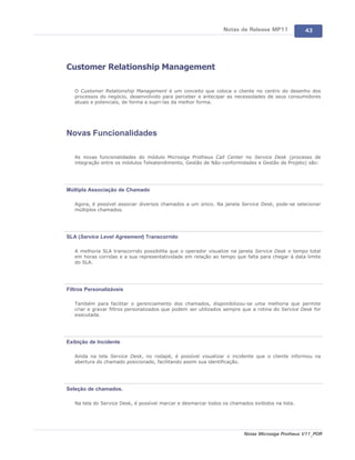 Notas de Release MP11             43




Customer Relationship Management

   O Customer Relationship Management é um conceito que coloca o cliente no centro do desenho dos
   processos do negócio, desenvolvido para perceber e antecipar as necessidades de seus consumidores
   atuais e potenciais, de forma a supri-las da melhor forma.




Novas Funcionalidades

   As novas funcionalidades do módulo Microsiga Protheus Call Center no Service Desk (processo de
   integração entre os módulos Teleatendimento, Gestão de Não-conformidades e Gestão de Projeto) são:




Múltipla Associação de Chamado

   Agora, é possível associar diversos chamados a um único. Na janela Service Desk, pode-se selecionar
   múltiplos chamados.




SLA (Service Level Agreement) Transcorrido

   A melhoria SLA transcorrido possibilita que o operador visualize na janela Service Desk o tempo total
   em horas corridas e a sua representatividade em relação ao tempo que falta para chegar à data limite
   do SLA.




Filtros Personalizáveis

   Também para facilitar o gerenciamento dos chamados, disponibilizou-se uma melhoria que permite
   criar e gravar filtros personalizados que podem ser utilizados sempre que a rotina do Service Desk for
   executada.




Exibição de Incidente

   Ainda na tela Service Desk, no rodapé, é possível visualizar o incidente que o cliente informou na
   abertura do chamado posicionado, facilitando assim sua identificação.




Seleção de chamados.

   Na tela do Service Desk, é possível marcar e desmarcar todos os chamados exibidos na lista.




                                                                         Notas Microsiga Protheus V11_POR
 