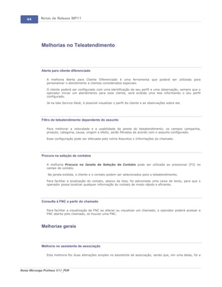 44       Notas de Release MP11




             Melhorias no Teleatendimento



             Alerta para cliente diferenciado

                 A melhoria Alerta para Cliente Diferenciado é uma ferramenta que poderá ser utilizada para
                 personalizar o atendimento a clientes considerados especiais.

                 O cliente poderá ser configurado com uma identificação de seu perfil e uma observação; sempre que o
                 operador iniciar um atendimento para esse cliente, será exibida uma tela informando o seu perfil
                 configurado.

                 Já na tela Service Desk, é possível visualizar o perfil do cliente e as observações sobre ele.




             Filtro do teleatendimento dependente do assunto

                 Para melhorar a velocidade e a usabilidade da janela do teleatendimento, os campos campanha,
                 produto, categoria, causa, origem e efeito, serão filtrados de acordo com o assunto configurado.

                 Essa configuração pode ser efetuada pela rotina Assuntos x Informações do chamado.




             Procura na seleção de contatos

                 A melhoria Procura na Janela de Seleção de Contato pode ser utilizada ao pressionar [F3] no
                 campo de contato.

                  Na janela exibida, o cliente e o contato podem ser selecionados para o teleatendimento.

                 Para facilitar a localização do contato, abaixo da lista, foi adicionada uma caixa de texto, para que o
                 operador possa localizar qualquer informação do contato de modo rápido e eficiente.




             Consulta à FNC a partir do chamado

                 Para facilitar a visualização da FNC ao alterar ou visualizar um chamado, o operador poderá acessar a
                 FNC aberta pelo chamado, se houver uma FNC.



             Melhorias gerais



             Melhoria no assistente de associação

                 Esta melhoria fez duas alterações simples no assistente de associação, sendo que, em uma delas, foi a




Notas Microsiga Protheus V11_POR
 