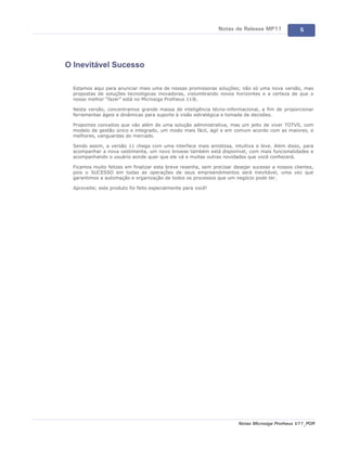 Notas de Release MP11              5




O Inevitável Sucesso

  Estamos aqui para anunciar mais uma de nossas promissoras soluções; não só uma nova versão, mas
  propostas de soluções tecnológicas inovadoras, vislumbrando novos horizontes e a certeza de que o
  nosso melhor “fazer” está no Microsiga Protheus 11®.

  Nesta versão, concentramos grande massa de inteligência técno-informacional, a fim de proporcionar
  ferramentas ágeis e dinâmicas para suporte à visão estratégica e tomada de decisões.

  Propomos conceitos que vão além de uma solução administrativa, mas um jeito de viver TOTVS, com
  modelo de gestão único e integrado, um modo mais fácil, ágil e em comum acordo com as maiores, e
  melhores, vanguardas do mercado.

  Sendo assim, a versão 11 chega com uma interface mais amistosa, intuitiva e leve. Além disso, para
  acompanhar a nova vestimenta, um novo browse também está disponível, com mais funcionalidades e
  acompanhando o usuário aonde quer que ele vá e muitas outras novidades que você conhecerá.

  Ficamos muito felizes em finalizar esta breve resenha, sem precisar desejar sucesso a nossos clientes,
  pois o SUCESSO em todas as operações de seus empreendimentos será inevitável, uma vez que
  garantimos a automação e organização de todos os processos que um negócio pode ter.

  Aproveite; este produto foi feito especialmente para você!




                                                                        Notas Microsiga Protheus V11_POR
 