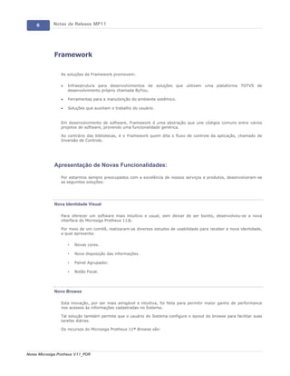 6       Notas de Release MP11




             Framework

                 As soluções de Framework promovem:

                 ·   Infraestrutura para desenvolvimentos de soluções que utilizam uma plataforma TOTVS de
                     desenvolvimento próprio chamada ByYou.

                 ·   Ferramentas para a manutenção do ambiente sistêmico.

                 ·   Soluções que auxiliam o trabalho do usuário.


                 Em desenvolvimento de software, Framework é uma abstração que une códigos comuns entre vários
                 projetos de software, provendo uma funcionalidade genérica.

                 Ao contrário das bibliotecas, é o Framework quem dita o fluxo de controle da aplicação, chamado de
                 Inversão de Controle.




             Apresentação de Novas Funcionalidades:

                 Por estarmos sempre preocupados com a excelência de nossos serviços e produtos, desenvolveram-se
                 as seguintes soluções:




             Nova Identidade Visual

                 Para oferecer um software mais intuitivo e usual, sem deixar de ser bonito, desenvolveu-se a nova
                 interface do Microsiga Protheus 11®.

                 Por meio de um comitê, realizaram-se diversos estudos de usabilidade para receber a nova identidade,
                 a qual apresenta:

                     •   Novas cores.

                     •   Nova disposição das informações.

                     •   Painel Agrupador.

                     •   Botão Focal.




             Novo Browse

                 Esta inovação, por ser mais amigável e intuitiva, foi feita para permitir maior ganho de performance
                 nos acessos às informações cadastradas no Sistema.

                 Tal solução também permite que o usuário do Sistema configure o layout do browse para facilitar suas
                 tarefas diárias.

                 Os recursos do Microsiga Protheus 11® Browse são:




Notas Microsiga Protheus V11_POR
 
