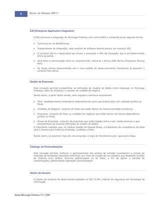 8       Notas de Release MP11




             EAI (Enterprise Application Integration)

                 O EAI promove a integração do Microsiga Protheus com outros ERPs e comporta-se da seguinte forma:

                 ·   Comunica-se via WebServices.

                 ·   Independente da integração, cada produto de software deverá possuir um conector EAI.

                 ·   O conector EAI é o responsável por enviar e processar o XML da transação, que é pré-determinado
                     entre as partes.

                 ·   Para fazer a comunicação entre os conectors EAI, utiliza-se o ByYou ESB (ByYou Enterprise Service
                     Bus).

                 ·   As novas rotinas desenvolvidas sob o novo padrão de desenvolvimento Framework já possuem o
                     conector EAI nativo.




             Gestão de Empresas

                 Esta inovação permite compartilhar as definições do modelo de dados entre empresas no Microsiga
                 Protheus, além de introduzir o conceito de unidade de negócio.

                 Sendo assim, a partir desta versão, será seguida a estrutura empresarial:

                 ·   Filial: estabelecimento empresarial dependente de outro que pratica atos com validade jurídica ou
                     fiscal.

                 ·   Unidades de Negócio: conjunto de filiais que estão dentro da mesma atividade econômica.

                 ·   Empresas: conjunto de filiais ou unidades de negócios que estão dentro da mesma dependência
                     jurídica ou fiscal.

                 ·   Grupo de Empresas: conjunto de empresas que estão ligadas entre si por razões diversas e que
                     compartilham as mesmas definições do modelo de dados.
                 É importante ressaltar que, no módulo Gestão de Pessoal Brasil, o tratamento de competência da folha
                 será o mesmo para todas as empresas, unidades e filiais.

                 Sendo assim, se existirem mais de uma empresa, a regra do fechamento será igual para todas.




             Catálogo de Personalizações

                 Esta inovação permite melhorar o gerenciamento dos pontos de entrada (execblocks) e pontos de
                 chamada de templates (template functions), por meio da criação de um cadastro que desabilite funções
                 do Sistema e/ou atribua retornos padronizados ou de teste, a fim de apoiar a escolha de
                 customizações, padronizando operações personalizadas.




             Gestor de Usuário

                 O Gestor de Usuários foi desenvolvido baseado na ISO 15.40, critérios de segurança em tecnologia da
                 informação.




Notas Microsiga Protheus V11_POR
 