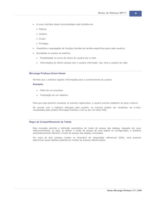 Notas de Release MP11              9



   ·   A nova interface desta funcionalidade está dividida em:

       · Política.

       · Usuário.

       · Grupo.

       · Privilégio.

   ·   Possibilita a segregação de funções (divisão de tarefas específicas para cada usuário).

   ·   Novidades no acesso ao sistema:

       ·   Possibilidade no envio da senha do usuário por e-mail.

       ·   Informações do último acesso com o usuário informado: dia, hora e usuário de rede.




Microsiga Protheus Event Viewer

   Permite que o sistema registre informações para o conhecimento do usuário.

   Exemplo:

       ·   Falha de um processo.

       ·   Finalização de um relatório.


   Para que seja possível visualizar os eventos registrados, o usuário precisa cadastrar-se para a leitura.

   De acordo com o cadastro efetuado pelo usuário, os eventos podem ser recebidos via e-mail,
   visualizados pelo próprio Microsiga Protheus 11® ou por um leitor RSS.




Regra de Compartilhamento de Tabela

   Esta inovação permite a definição automática do modo de acesso das tabelas, baseado em seus
   relacionamentos; ou seja, ao alterar o modo de acesso de uma tabela no Configurador, o Sistema
   automaticamente alterará o modo de acesso das tabelas vinculadas.

   Por meio de dois campos criados no dicionário de integridade referencial (SX9), será possível
   determinar quais tabelas poderão ter modos de acessos diferenciados.




                                                                            Notas Microsiga Protheus V11_POR
 
