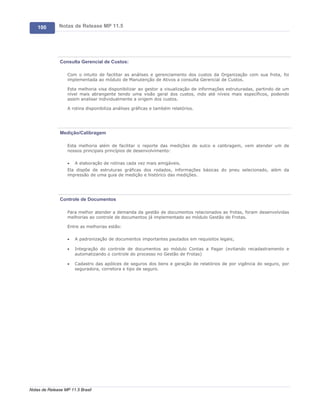 100       Notas de Release MP 11.5




               Consulta Gerencial de Custos:

                   Com o intuito de facilitar as análises e gerenciamento dos custos da Organização com sua frota, foi
                   implementada ao módulo de Manutenção de Ativos a consulta Gerencial de Custos.

                   Esta melhoria visa disponibilizar ao gestor a visualização de informações estruturadas, partindo de um
                   nível mais abrangente tendo uma visão geral dos custos, indo até níveis mais específicos, podendo
                   assim analisar individualmente a origem dos custos.

                   A rotina disponibiliza análises gráficas e também relatórios.




               Medição/Calibragem

                   Esta melhoria além de facilitar o reporte das medições de sulco e calibragem, vem atender um de
                   nossos principais princípios de desenvolvimento:

                   ·   A elaboração de rotinas cada vez mais amigáveis.
                   Ela dispõe de estruturas gráficas dos rodados, informações básicas do pneu selecionado, além da
                   impressão de uma guia de medição e histórico das medições.




               Controle de Documentos

                   Para melhor atender a demanda da gestão de documentos relacionados as frotas, foram desenvolvidas
                   melhorias ao controle de documentos já implementado ao módulo Gestão de Frotas.

                   Entre as melhorias estão:

                   ·   A padronização de documentos importantes pautados em requisitos legais;

                   ·   Integração do controle de documentos ao módulo Contas a Pagar (evitando recadastramento e
                       automatizando o controle do processo no Gestão de Frotas)

                   ·   Cadastro das apólices de seguros dos bens e geração de relatórios de por vigência do seguro, por
                       seguradora, corretora e tipo de seguro.




Notas de Release MP 11.5 Brasil
 