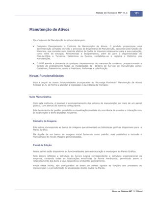 Notas de Release MP 11.5             101




Manutenção de Ativos

   Os processos de Manutenção de Ativos abrangem:

   ·   Completo Planejamento e Controle de Manutenção de Ativos. O produto proporciona uma
       administração completa de todo o processo de Engenharia de Manutenção, passando pela Gestão de
       Materiais, que consiste num controle efetivo de todos os insumos necessários para a sua execução,
       como itens de estoque, Ferramentas e Equipamentos, além de gerir a disponibilidade de
       Mão-de-Obra e Terceiros. Determina os Custos, contabiliza-os e registra o Histórico das
       Manutenções.

   ·   O MNT atende a demanda de qualquer departamento de manutenção moderno, proporcionando a
       Gestão de praticamente todas as modalidades de Ordens de Serviço de manutenção como:
       Corretivas, Preventivas, apoio a Preditivas, Reformas e Lubrificação.


Novas Funcionalidades

   Veja a seguir as novas funcionalidades incorporadas ao Microsiga Protheus® Manutenção de Ativos
   Release 11.5, de forma a atender à legislação e às práticas de mercado:




Suíte Planta Gráfica

   Com esta melhoria, é possível o acompanhamento dos setores de manutenção por meio de um painel
   gráfico, com alertas de eventos configuráveis.

   Esta ferramenta de gestão, possibilita a visualização imediata da ocorrência de eventos e interação com
   as localizações e bens dispostos no painel.



   Cadastro de Imagens:

   Esta rotina corresponde ao banco de imagens que alimentará as bibliotecas gráficas disponíveis para a
   Planta Gráfica.

   Ela dispõe de um banco de imagens inicial fornecido como padrão, mas possibilita a inclusão e
   manutenção de novas imagens personalizadas.



   Painel de Edição:

   Neste painel estão disponíveis as funcionalidades para estruturação e montagem da Planta Gráfica.

   Nele estará refletida a estrutura da Árvore Lógica correspondente a estrutura organizacional da
   empresa, contendo todas as localizações envolvidas de forma hierárquica, permitindo assim o
   relacionamento dos bens a seus respectivos ambientes graficamente.

   Ainda nesta rotina, são configurados os sinais de alertas ligados as funções dos processos de
   manutenção e a periodicidade de atualização destes dados na Planta.




                                                                             Notas de Release MP 11.5 Brasil
 