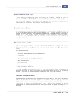 Notas de Release MP 11.5           103




Restrição de Acesso - Árvore Lógica

   A rotina de Restrição de Acesso foi criada com o objetivo de possibilitar a restrição do acesso do
   grupo/usuário a determinadas funções bem como localizações e/ou bens contidos na Árvore Lógica.

   Esta melhoria visa resguardar informações restritas a usuários sem os devidos privilégios, além de
   simplificar a rotina, auxiliando na objetividade na execução de tarefas.




Consulta de Ordem de Serviço

   Com a consulta da Ordem de Serviço é possível visualizar, em uma só rotina, a situação da Ordem de
   Serviço apresentada em gráfico de Gantt, com o comparativo entre a previsão, realização e projeção de
   execução das tarefas. É possível ainda analisar o comparativo de custos previstos com os realizados,
   detalhes da O.S. como insumos previstos e realizados, etapas, ocorrências, motivos de atraso,
   solicitação de serviço, solicitações, pedidos de compras para analisar possíveis atrasos, Nota Fiscal de
   entrada, entre outras.




Solicitação de Serviço - Facilities

   Com o intuito de suprir de forma consistente a demanda de atendimento a Solicitações de Serviço,
   foram incorporadas ao Manutenção de Ativos novas rotinas que ampliam as funções gerenciais do
   módulo.

   Entre as melhorias estão:

   ·   Novo Portal de Solicitações de Serviço (mais amigável);

   ·   Questionário;

   ·   Painel de Distribuição das Solicitações de Serviço;

   ·   Painel de Atendimento;

   ·   Consulta Gerencial;


   Portal de Solicitações de Serviço:

   O Portal de Solicitações de Serviço é uma plataforma WEB, implementada ao módulo de manutenção de
   ativos com o objetivo de facilitar o acesso à abertura de solicitações de serviço, de forma mais
   amigável e propiciando um menor investimento com a utilização de licenças do Protheus I.



   Sintomas da Solicitação de Serviço:

   Esta funcionalidade está disponível tanto para o módulo na versão DESKTOP como para a versão WEB.
   Trata-se de uma estrutura de decisão formada por perguntas e respostas, onde de acordo com
   resposta escolhida o sistema sugere novas alternativas direcionando a uma possível solução.

   Desta forma, as soluções apresentadas podem evitar a abertura de solicitações de serviço
   desnecessárias, ou orientar seu preenchimento, podendo até resultar na geração automática da S.S.
   desde que




                                                                              Notas de Release MP 11.5 Brasil
 