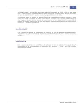 Notas de Release MP 11.5              11


  Microsiga Protheus®, um cliente é identificado pela chave combinada de cliente + loja. O ideal neste
  caso é que o campo loja seja inserido apenas depois da digitação do campo código. Através do conceito
  de regra de dependência será possível inserir esta regra no dicionário de dados.

  O campo que efetua o "disparo" da regra é chamado de campo domínio (exemplo: cliente). O outro
  campo relacionado é chamado de campo contra-domínio (exemplo: Loja). É possível definir mais de
  uma regra por campo domínio através do preenchimento de uma seqüência diferenciada. Não é
  possível, no entanto, definir mais de uma regra para os mesmos campos domínio e contra-domínio
  mesmo que a seqüência seja diferente.




SmartClient MacOS®

  Com o objetivo de ampliar as possibilidades de utilização da linha de produtos Microsiga Protheus®
  disponibilizou-se as funcionalidades já disponíveis para Windows®e Linux® para o sistema operacional
  da Apple®.




SmartClient HTML

  Com o objetivo de ampliar as possibilidades de utilização da linha de produtos Microsiga Protheus®
  disponibilizou-se as funcionalidades já disponíveis para Windows® e Linux® para os principais
  navegadores da internet.




                                                                           Notas de Release MP 11.5 Brasil
 