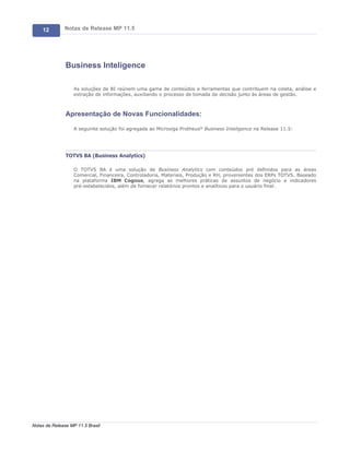 12        Notas de Release MP 11.5




               Business Inteligence

                   As soluções de BI reúnem uma gama de conteúdos e ferramentas que contribuem na coleta, análise e
                   extração de informações, auxiliando o processo de tomada de decisão junto às áreas de gestão.



               Apresentação de Novas Funcionalidades:

                   A seguinte solução foi agregada ao Microsiga Protheus® Business Inteligence na Release 11.5:




               TOTVS BA (Business Analytics)

                   O TOTVS BA é uma solução de Business Analytics com conteúdos pré definidos para as áreas
                   Comercial, Financeira, Controladoria, Materiais, Produção e RH, provenientes dos ERPs TOTVS. Baseado
                   na plataforma IBM Cognos, agrega as melhores práticas de assuntos de negócio e indicadores
                   pré-estabelecidos, além de fornecer relatórios prontos e analíticos para o usuário final.




Notas de Release MP 11.5 Brasil
 