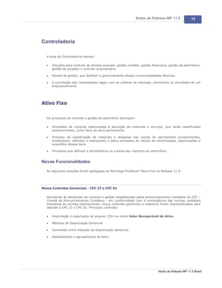 Notas de Release MP 11.5               13




Controladoria

   A área de Controladoria oferece:

   ·   Soluções para controle de direitos autorais, gestão contábil, gestão financeira, gestão de patrimônio,
       gestão de projetos e controle orçamentário.

   ·   Painéis de gestão, que facilitam o gerenciamento aliados a funcionalidades flexíveis.

   ·   A conciliação das necessidades legais com as práticas de mercado, otimizando as atividades de um
       empreendimento.




Ativo Fixo

   Os processos de controle e gestão do patrimônio abrangem:

   ·   Atividades de compras relacionadas à aquisição de materiais e serviços, que serão classificados
       posteriormente, como itens do ativo permanente.

   ·   Processo de classificação de materiais e despesas nas contas do permanente (investimentos,
       imobilizados, diferidos e intangíveis) e pelos processos de cálculo de amortizações, depreciações e
       exaustões desses itens.

   ·   Processos que definem a permanência ou a baixa dos registros do patrimônio.


Novas Funcionalidades

   As seguintes soluções foram agregadas ao Microsiga Protheus® Ativo Fixo no Release 11.5:




Novos Controles Gerenciais - CPC 27 e CPC 01

   Atendendo às demandas de controle e gestão estabelecidas pelos pronunciamentos contábeis do CPC –
   Comitê de Pronunciamentos Contábeis - em conformidade com a convergência das normas contábeis
   brasileiras às normas internacionais, novos controles gerenciais e relatórios foram disponibilizados para
   atender a CPC 27 e CPC 01. Principais controles:

   ·   Importação e exportação de arquivo .CSV na rotina Valor Recuperável de Ativo.

   ·   Métodos de Depreciação Gerencial.

   ·   Conversão entre métodos de Depreciação Gerencial.

   ·   Detalhamento e agrupamento de bens.




                                                                                Notas de Release MP 11.5 Brasil
 