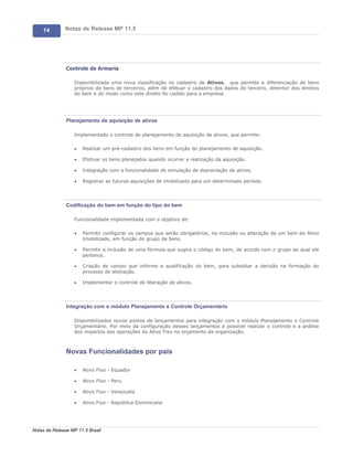 14        Notas de Release MP 11.5




               Controle de Armaria

                   Disponibilizada uma nova classificação no cadastro de Ativos, que permite a diferenciação de bens
                   próprios de bens de terceiros, além de efetuar o cadastro dos dados do terceiro, detentor dos direitos
                   do bem e do modo como este direito foi cedido para a empresa.




               Planejamento de aquisição de ativos

                   Implementado o controle de planejamento de aquisição de ativos, que permite:

                   ·   Realizar um pré-cadastro dos bens em função do planejamento de aquisição.

                   ·   Efetivar os bens planejados quando ocorrer a realização da aquisição.

                   ·   Integração com a funcionalidade de simulação de depreciação de ativos.

                   ·   Registrar as futuras aquisições de imobilizado para um determinado período.




               Codificação do bem em função do tipo do bem

                   Funcionalidade implementada com o objetivo de:

                   ·   Permitir configurar os campos que serão obrigatórios, na inclusão ou alteração de um bem do Ativo
                       Imobilizado, em função do grupo de bens.

                   ·   Permitir a inclusão de uma fórmula que sugira o código do bem, de acordo com o grupo ao qual ele
                       pertence.

                   ·   Criação de campo que informe a qualificação do bem, para subsidiar a decisão na formação do
                       processo de alienação.

                   ·   Implementar o controle de liberação de ativos.




               Integração com o módulo Planejamento e Controle Orçamentário

                   Disponibilizados novos pontos de lançamentos para integração com o módulo Planejamento e Controle
                   Orçamentário. Por meio da configuração desses lançamentos é possível realizar o controle e a análise
                   dos impactos das operações do Ativo Fixo no orçamento da organização.



               Novas Funcionalidades por país

                   ·   Ativo Fixo - Equador

                   ·   Ativo Fixo - Peru

                   ·   Ativo Fixo - Venezuela

                   ·   Ativo Fixo - República Dominicana




Notas de Release MP 11.5 Brasil
 