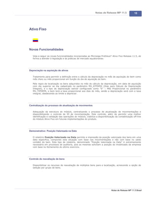 Notas de Release MP 11.5              15




Ativo Fixo




Novas Funcionalidades

   Veja a seguir as novas funcionalidades incorporadas ao Microsiga Protheus® Ativo Fixo Release 11.5, de
   forma a atender à legislação e às práticas de mercado equatorianas:




Depreciação na aquisição de ativos

   Tratamento para permitir a definição entre o cálculo da depreciação no mês de aquisição do bem como
   mês cheio ou mês proporcional em função do dia de aquisição do bem.

   Pela regra da localização os bens adquiridos no mês do cálculo da depreciação, em data de aquisição
   com dia superior ao dia cadastrado no parâmetro MV_ATFDPDI (Dias para Cálculo de Depreciação
   Integral), e o tipo de depreciação estiver configurado como "0" – Mês Proporcional no parâmetro
   MV_TIPDEPR, o bem terá a taxa proporcional aos dias do mês, senão a depreciação será com a taxa
   integral, obedecendo ao limite a depreciar.




Centralização do processo de atualização de movimentos

   Adequação da estrutura do módulo, centralizando o processo de atualização de movimentações e
   disponibilizando o controle de ID de movimentação. Este controle, além de permitir uma melhor
   identificação e validação das operações do módulo, viabiliza a disponibilização da contabilização off-line
   do módulo Ativo Fixo em futuras implementações do produto.




Demonstrativo: Posição Valorizada na Data

   O relatório Posição Valorizada na Data permite a impressão da posição valorizada dos bens em uma
   data especifica, compondo esta situação com base nas movimentações e não com base no saldo
   contábil do bem. Este tipo de relatório, denominado "Posição Valorizada na Data" é extremamente
   necessário em processos de auditoria, pois as mesmas solicitam a posição do imobilizado da empresa
   com base no fechamento do último exercício.




Controle de reavaliação de bens

   Disponibilizar os recursos de reavaliação de múltiplos bens para a localização, acrescendo a opção de
   seleção por grupo de bens.




                                                                               Notas de Release MP 11.5 Brasil
 