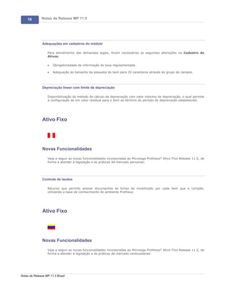 16        Notas de Release MP 11.5




               Adequações em cadastros do módulo

                   Para atendimento das demandas legais, foram necessárias as seguintes alterações no Cadastro de
                   Ativos:

                   ·   Obrigatoriedade da informação de taxa regulamentada.

                   ·   Adequação do tamanho da plaqueta do bem para 20 caracteres através de grupo de campos.




               Depreciação linear com limite de depreciação

                   Disponibilização do método de cálculo de depreciação com valor máximo de depreciação, o qual permite
                   a configuração de um valor residual para o bem ao término do período de depreciação estabelecido.




               Ativo Fixo




               Novas Funcionalidades

                   Veja a seguir as novas funcionalidades incorporadas ao Microsiga Protheus® Ativo Fixo Release 11.5, de
                   forma a atender à legislação e às práticas de mercado peruanas:




               Controle de laudos

                   Recurso que permite anexar documentos as fichas de imobilizado por cada item que a compõe,
                   utilizando a base de conhecimento do ambiente Protheus.




               Ativo Fixo




               Novas Funcionalidades

                   Veja a seguir as novas funcionalidades incorporadas ao Microsiga Protheus® Ativo Fixo Release 11.5, de
                   forma a atender à legislação e às práticas de mercado venezuelanas:




Notas de Release MP 11.5 Brasil
 