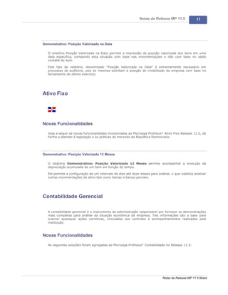 Notas de Release MP 11.5              17




Demonstrativo: Posição Valorizada na Data

   O relatório Posição Valorizada na Data permite a impressão da posição valorizada dos bens em uma
   data especifica, compondo esta situação com base nas movimentações e não com base no saldo
   contábil do bem.

   Este tipo de relatório, denominado "Posição Valorizada na Data" é extremamente necessário em
   processos de auditoria, pois as mesmas solicitam a posição do imobilizado da empresa com base no
   fechamento do último exercício.




Ativo Fixo




Novas Funcionalidades

   Veja a seguir as novas funcionalidades incorporadas ao Microsiga Protheus® Ativo Fixo Release 11.5, de
   forma a atender à legislação e às práticas de mercado da República Dominicana:




Demonstrativo: Posição Valorizada 12 Meses

   O relatório Demonstrativo: Posição Valorizada 12 Meses permite acompanhar a evolução da
   depreciação acumulada de um bem em função do tempo.

   Ele permite a configuração de um intervalo de dois até doze meses para análise, o que viabiliza analisar
   outras movimentações do ativo tais como baixas e baixas parciais.




Contabilidade Gerencial

   A contabilidade gerencial é o instrumento da administração responsável por fornecer as demonstrações
   mais completas para análise da situação econômica da empresa. Tais informações são a base para
   exercer quaisquer ações corretivas, vinculadas aos controles e acompanhamentos realizados pela
   instituição.



Novas Funcionalidades

   As seguintes soluções foram agregadas ao Microsiga Protheus® Contabilidade no Release 11.5:




                                                                              Notas de Release MP 11.5 Brasil
 