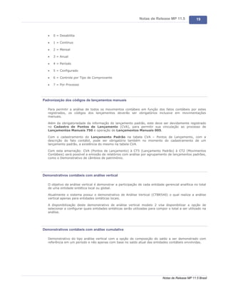 Notas de Release MP 11.5              19



   ·   0 = Desabilita

   ·   1 = Contínuo

   ·   2 = Mensal

   ·   3 = Anual

   ·   4 = Período

   ·   5 = Configurado

   ·   6 = Controle por Tipo de Comprovante

   ·   7 = Por Processo




Padronização dos códigos de lançamentos manuais

   Para permitir a análise de todos os movimentos contábeis em função dos fatos contábeis por estes
   registrados, os códigos dos lançamentos deverão ser obrigatórios inclusive em movimentações
   manuais.

   Além da obrigatoriedade da informação do lançamento padrão, este deve ser devidamente registrado
   no Cadastro de Pontos de Lançamento (CVA), para permitir sua vinculação ao processo de
   Lançamentos Manuais 750 e operação de Lançamentos Manuais 005.

   Com o cadastramento do Lançamento Padrão na tabela CVA – Pontos de Lançamento, com a
   descrição do fato contábil, pode ser obrigatório também no momento do cadastramento de um
   lançamento padrão, a existência do mesmo na tabela CVA.

   Com esta amarração: CVA (Pontos de Lançamento) à CT5 (Lançamento Padrão) à CT2 (Movimentos
   Contábeis) será possível a emissão de relatórios com análise por agrupamento de lançamentos padrões,
   como o Demonstrativo de câmbios de patrimônio.




Demonstrativos contábeis com análise vertical

   O objetivo da análise vertical é demonstrar a participação de cada entidade gerencial analítica no total
   de uma entidade sintética local ou global.

   Atualmente o sistema possui o demonstrativo de Análise Vertical (CTBR540) o qual realiza a análise
   vertical apenas para entidades sintéticas locais.

   A disponibilização deste demonstrativo de análise vertical modelo 2 visa disponibilizar a opção de
   selecionar e configurar quais entidades sintéticas serão utilizadas para compor o total a ser utilizado na
   análise.




Demonstrativos contábeis com análise cumulativa

   Demonstrativo do tipo análise vertical com a opção de composição do saldo a ser demonstrado com
   referência em um período e não apenas com base no saldo atual das entidades contábeis envolvidas.




                                                                               Notas de Release MP 11.5 Brasil
 