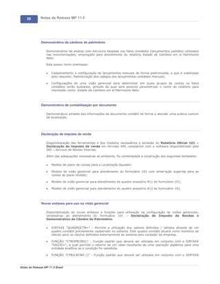 20        Notas de Release MP 11.5




               Demonstrativo de câmbios de patrimônio

                   Demonstrativo de análise com estrutura baseada nos fatos contábeis (lançamentos padrões) utilizados
                   nas movimentações, empregado para atendimento do relatório Estado de Cambios em el Patrimonio
                   Neto.

                   Este possui como premissas:

                   ·   Cadastramento e configuração de lançamentos manuais de forma padronizada, o que é viabilizado
                       pelo requisito: Padronização dos códigos dos lançamentos contábeis manuais;

                   ·   Configurações de uma visão gerencial para determinar em quais grupos de contas os fatos
                       contábeis serão avaliados, através da qual será possível parametrizar o nome do relatório para
                       impressão como: Estado de Cambios em el Patrimonio Neto.




               Demonstrativo de contabilização por documento

                   Demonstrativo simples das informações do documento contábil de forma a atender uma prática comum
                   da localização.




               Declaração de imposto de renda

                   Disponibilização das ferramentas e dos modelos necessários a emissão do Relatório Oficial 101 –
                   Declaração de imposto de renda em formato XML compatível com o software disponibilizado pelo
                   SRI – Servicio de Rentas Internas.

                   Além das adequações necessárias ao ambiente, foi contemplada a construção dos seguintes templates:

                   ·   Modelo de plano de contas para a Localização Equador;

                   ·   Modelo de visão gerencial para atendimento do formulário 101 com amarração sugerida para as
                       contas do plano modelo;

                   ·   Modelo de visão gerencial para atendimento do quadro acessório 811 do formulário 101;

                   ·   Modelo de visão gerencial para atendimento do quadro acessório 812 do formulário 101.




               Novas sintaxes para uso na visão gerencial

                   Disponibilização de novas sintaxes e funções para utilização na configuração de visões gerenciais,
                   necessárias ao atendimento do formulário 101 – Declaração de Imposto de Rendas e
                   Demonstrativo de Câmbio de Patrimônio.

                   ·   SINTAXE "QUADROCTB=" - Permite a utilização dos valores definidos / obtidos através de um
                       quadro contábil previamente cadastrado no sistema. Este quadro contábil atuará como memória de
                       cálculo para os valores definidos externamente ao sistema pelo contador da empresa.

                   ·   FUNÇÃO "CTBOPRCND()" - Função padrão que deverá ser utilizada em conjunto com a SINTAXE
                       "SALDO=", a qual permite o retorno de um valor resultante de uma operação algébrica para uma
                       entidade analítica se a condição for satisfeita.

                   ·   FUNÇÃO "CTBVLRCND ()" - Função padrão que deverá ser utilizada em conjunto com a SINTAXE



Notas de Release MP 11.5 Brasil
 