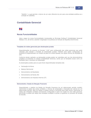 Notas de Release MP 11.5                 21



       "SALDO=", a qual permite o retorno de um valor diferente de zero para uma entidade analítica se a
       condição for satisfeita.




Contabilidade Gerencial




Novas Funcionalidades

   Veja a seguir as novas funcionalidades incorporadas ao Microsiga Protheus® Contabilidade Gerencial
   Release 11.5, de forma a atender à legislação e às práticas de mercado da República Dominicana:




Templates de visões gerenciais para declarações juradas

   Disponibilizações de arquivos no formato ".CVE" para configuração das visões gerenciais que serão
   utilizadas para atender a emissão de declarações juradas. Também para apoiar configuração do
   ambiente foi disponibilizado um modelo de plano de contas baseado nas regras comuns de utilização do
   país.

   Conforme estudo realizado, as declarações juradas podem ser atendidas pelo uso dos demonstrativos
   contábeis já existentes no módulo Contabilidade Gerencial, sendo que os templates atuais como um
   facilitador para o processo de implantação.

   As declarações juradas para as quais foram disponibilizadas templates são:

   ·   Declaração de Ativos

   ·   Balanço Patrimonial

   ·   Demonstrativo de Resultados

   ·   Demonstrativo de Renda (IR)

   ·   Demonstrativo de Impostos Internos (IT)




Demonstrativo: Estado de Situação Financeira

   Disponibilizado o relatório de Estado de Situação Financeira de um determinado período contábil,
   imprimindo os saldos das contas contábeis, o recurso de composição e impressão dos valores em um
   determinado período, além de realizar a análise vertical e horizontal para cada coluna, imprimindo os
   saldos das entidades contábeis previamente configuradas à partir da criação de uma visão gerencial,
   permitindo a análise dos saldos das entidades contábeis e auxiliar os gestores no processo de tomada
   de decisão.




                                                                                Notas de Release MP 11.5 Brasil
 