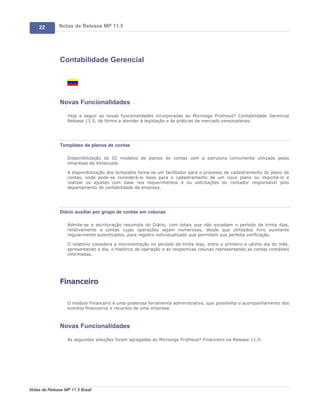 22        Notas de Release MP 11.5




               Contabilidade Gerencial




               Novas Funcionalidades

                   Veja a seguir as novas funcionalidades incorporadas ao Microsiga Protheus® Contabilidade Gerencial
                   Release 11.5, de forma a atender à legislação e às práticas de mercado venezuelanas:




               Templates de planos de contas

                   Disponibilização de 02 modelos de planos de contas com a estrutura comumente utilizada pelas
                   empresas da Venezuela.

                   A disponibilização dos templates torna-se um facilitador para o processo de cadastramento do plano de
                   contas, onde pode-se considerá-lo base para o cadastramento de um novo plano ou importá-lo e
                   realizar os ajustes com base nos requerimentos e ou solicitações do contador responsável pelo
                   departamento de contabilidade da empresa.




               Diário auxiliar por grupo de contas em colunas

                   Admite-se a escrituração resumida do Diário, com totais que não excedam o período de trinta dias,
                   relativamente a contas cujas operações sejam numerosas, desde que utilizados livro auxiliares
                   regularmente autenticados, para registro individualizado que permitam sua perfeita verificação.

                   O relatório considera a movimentação no período de trinta dias, entre o primeiro e ultimo dia do mês,
                   apresentando o dia, o histórico da operação e as respectivas colunas representando as contas contábeis
                   informadas.




               Financeiro

                   O módulo Financeiro é uma poderosa ferramenta administrativa, que possibilita o acompanhamento dos
                   eventos financeiros e recursos de uma empresa.



               Novas Funcionalidades

                   As seguintes soluções foram agregadas ao Microsiga Protheus® Financeiro na Release 11.5:




Notas de Release MP 11.5 Brasil
 