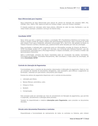 Notas de Release MP 11.5              23




Base diferenciada para impostos

   Novo tratamento de base diferenciada para cálculo de valores de retenção dos impostos IRRF, PIS,
   COFINS, CSLL, INSS e ISS. Aplica-se tanto em Contas a Pagar, como em Contas a Receber.

   O imposto poderá ser calculado sobre base própria, diferente do valor da nota, facilitando o uso de
   notas mistas (exemplo: produtos e serviços na mesma nota).




Conciliador SITEF

   Nova rotina que tem o objetivo de realizar a conciliação TEF (Transferência Eletrônica de Fundos) dos
   títulos a receber (cartão de crédito e débito) das administradoras financeiras. Após o processo de venda
   pelo módulo Front Loja e SiGALOJA, utilizando comunicação TEF e não P.O.S, são gerados os títulos no
   módulo Financeiro (Contas a Receber) que, posteriormente serão baixados por meio da conciliação.

   Essa conciliação é realizada pelo cruzamento entre as informações oriundas do Arquivo de Retorno –
   SITEF Conciliação versão 2.0® e versão 3.0® (formato .csv) fornecido pela Software Express®, que são
   primeiramente importadas para o Microsiga Protheus® e depois conciliadas, com os títulos a receber das
   administradora financeiras.

   Após a confirmação, processo dos títulos importados pode ser visualizado nas pastas: Conciliados,
   Conciliados Parcialmente, Conciliados Manualmente, Não Conciliados e Totais antes da Conciliação, da
   rotina Conciliador SITEF.




Controle de Liberação de Pagamentos

   Funcionalidade para o controle de documentos relacionados à efetivação do pagamento. Pode-se criar
   um processo de checklist de documentos obrigatórios, caso necessário, para efetivar o pagamento ao
   fornecedor, indicando em qual evento o documento será exigido.

   Eventos da carteira de pagamento disponíveis com o controle de documentos:

   ·   Liberação para Baixa.

   ·   Baixas (Manual, automática, Lote).

   ·   Cheque s/ título.

   ·   Borderô.

   ·   Compensação.


   Este processo pode ser cancelado por meio do cancelamento de liberação de pagamentos, que permite
   a suspensão, cancelamento e alteração deste processo.

   Também foi disponibilizado o relatório Liberações para Pagamento, para consultar os documentos
   liberados.




Vínculo entre documentos financeiros e contratos

   Disponibilizada a funcionalidade de rastreamento de todos os contratos no Sistema, pelo módulo



                                                                              Notas de Release MP 11.5 Brasil
 