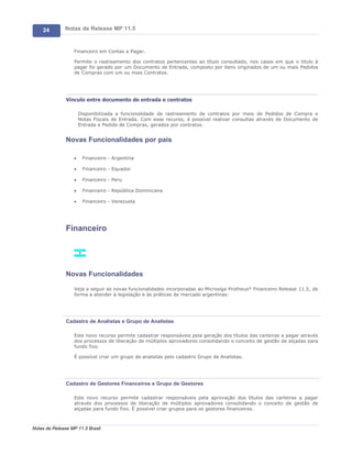 24        Notas de Release MP 11.5


                   Financeiro em Contas a Pagar.

                   Permite o rastreamento dos contratos pertencentes ao título consultado, nos casos em que o titulo à
                   pagar foi gerado por um Documento de Entrada, composto por itens originados de um ou mais Pedidos
                   de Compras com um ou mais Contratos.




               Vínculo entre documento de entrada e contratos

                       Disponibilizada a funcionalidade de rastreamento de contratos por meio de Pedidos de Compra e
                       Notas Fiscais de Entrada. Com esse recurso, é possível realizar consultas através de Documento de
                       Entrada e Pedido de Compras, gerados por contratos.


               Novas Funcionalidades por país

                   ·    Financeiro - Argentina

                   ·    Financeiro - Equador

                   ·    Financeiro - Peru

                   ·    Financeiro - República Dominicana

                   ·    Financeiro - Venezuela




               Financeiro




               Novas Funcionalidades

                   Veja a seguir as novas funcionalidades incorporadas ao Microsiga Protheus® Financeiro Release 11.5, de
                   forma a atender à legislação e às práticas de mercado argentinas:




               Cadastro de Analistas e Grupo de Analistas

                   Este novo recurso permite cadastrar responsáveis pela geração dos títulos das carteiras a pagar através
                   dos processos de liberação de múltiplos aprovadores consolidando o conceito de gestão de alçadas para
                   fundo fixo.

                   É possível criar um grupo de analistas pelo cadastro Grupo de Analistas.




               Cadastro de Gestores Financeiros e Grupo de Gestores

                   Este novo recurso permite cadastrar responsáveis pela aprovação dos títulos das carteiras a pagar
                   através dos processos de liberação de múltiplos aprovadores consolidando o conceito de gestão de
                   alçadas para fundo fixo. É possível criar grupos para os gestores financeiros.



Notas de Release MP 11.5 Brasil
 