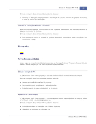 Notas de Release MP 11.5               25


   Entre as vantagens dessa funcionalidade podemos destacar:

   ·   Controlar as liberações dos pagamentos e manutenção do Caixinha por meio de gestores financeiros
       e limite de valores para aprovação.




Cadastro de Amarrações Analistas e Gestores

   Este novo cadastro permite associar analistas com superiores responsáveis pela liberação de títulos a
   pagar e movimentos do Caixinha.

   Entre as vantagens dessa funcionalidade podemos destacar:

   ·   Criar hierarquias entre os analistas e gestores financeiros responsáveis pelas aprovações dos
       movimentos a pagar.




Financeiro




Novas Funcionalidades

   Veja a seguir as novas funcionalidades incorporadas ao Microsiga Protheus® Financeiro Release 11.5, de
   forma a atender à legislação e às práticas de mercado equatorianas:




Cálculo e retenção de IVA

   O IVA (Imposto sobre Valor Agregado) e calculado e retido através das notas fiscais de compras.

   Entre as vantagens dessa funcionalidade podemos destacar:

   ·   Calculo na emissão da nota fiscal de compras

   ·   Controle do imposto considerando a tabela de verbas

   ·   Dedução quando do pagamento do titulo ao fornecedor




Impressão do Certificado IVA

   O IVA (Imposto sobre Valor Agregado) e calculado e retido através das notas fiscais de compras, sendo
   o Certificado emitido e controlado pelo sistema.

   Entre as vantagens dessa funcionalidade podemos destacar:

   ·   Controle do número do Certificado com cadastro específico

   ·   Impressão do formulário do Certificado IVA




                                                                             Notas de Release MP 11.5 Brasil
 