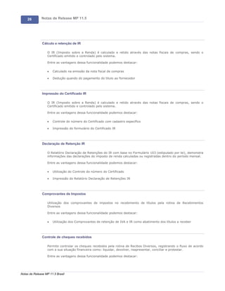 26        Notas de Release MP 11.5




               Cálculo e retenção de IR

                   O IR (Imposto sobre a Renda) é calculado e retido através das notas fiscais de compras, sendo o
                   Certificado emitido e controlado pelo sistema.

                   Entre as vantagens dessa funcionalidade podemos destacar:

                   ·   Calculado na emissão da nota fiscal de compras

                   ·   Dedução quando do pagamento do titulo ao fornecedor




               Impressão do Certificado IR

                   O IR (Imposto sobre a Renda) é calculado e retido através das notas fiscais de compras, sendo o
                   Certificado emitido e controlado pelo sistema.

                   Entre as vantagens dessa funcionalidade podemos destacar:

                   ·   Controle do número do Certificado com cadastro específico

                   ·   Impressão do formulário do Certificado IR




               Declaração de Retenção IR

                   O Relatório Declaração de Retenções do IR com base no Formulário 103 (estipulado por lei), demonstra
                   informações das declarações do imposto de renda calculadas ou registradas dentro do período mensal.

                   Entre as vantagens dessa funcionalidade podemos destacar:

                   ·   Utilização do Controle do número do Certificado

                   ·   Impressão do Relatório Declaração de Retenções IR




               Comprovantes de Impostos

                   Utilização dos comprovantes de impostos no recebimento de títulos pela rotina de Recebimentos
                   Diversos

                   Entre as vantagens dessa funcionalidade podemos destacar:

                   ·   Utilização dos Comprovantes de retenção de IVA e IR como abatimento dos títulos a receber




               Controle de cheques recebidos

                   Permite controlar os cheques recebidos pela rotina de Recibos Diversos, registrando o fluxo de acordo
                   com a sua situação financeira como: liquidar, devolver, reapresentar, conciliar e protestar.

                   Entre as vantagens dessa funcionalidade podemos destacar:




Notas de Release MP 11.5 Brasil
 
