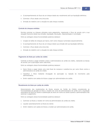 Notas de Release MP 11.5               27



   ·   O acompanhamento do fluxo de um cheque desde seu recebimento até sua liquidação definitiva.

   ·   Controlar o fluxo desde uma única tela

   ·   Emissão de relatório com a situação de cada cheque recebido.




Controle de cheques emitidos

   Permite controlar os cheques utilizados como pagamento, registrando o fluxo de acordo com a sua
   situação financeira desde sua emissão, liquidação, devolução, reapresentação e conciliação.

   Entre as vantagens dessa funcionalidade podemos destacar:

   ·   Criação de talões de cheques por banco, bem como cheques numerados sequencialmente.

   ·   O acompanhamento do fluxo de um cheque desde sua emissão até sua liquidação definitiva.

   ·   Controlar o fluxo desde uma única tela

   ·   Emissão de relatório com a situação de cada cheque emitido.




Pagamento de titulo por cartão de crédito

   Controla os títulos a pagar emitidos contra a administradora do cartão de crédito, realizando as baixas
   de acordo com a aprovação sobre cada título.

   Entre as vantagens dessa funcionalidade podemos destacar:

   ·   Gerar títulos a pagar desde uma nota fiscal de compras e substituí-los por outro título contra a
       administradora do cartão de crédito

   ·   Classificar o título   mediante   divulgação     de   aprovação   ou   rejeição   do   movimento    pela
       administradora.

   ·   Emitir relatório com saldos de títulos a pagar por administradora de cartão.




Recebimento de titulo por cartão de crédito

   Gerenciamento dos recebimentos de títulos através do Cartão de Crédito considerando as
   funcionalidades de geração do título a receber em nome da administradora de cartão com a liquidação
   automática do título do cliente e substituição do título em nome do cliente quando a administradora não
   autorizar o pagamento.

   Entre as vantagens dessa funcionalidade podemos destacar:

   ·   Controlar os títulos a receber em nome da administradora do cartão de crédito

   ·   Liquidar automaticamente os títulos do cliente

   ·   Emitir relatório com saldos de títulos a receber por administradora de cartão.




                                                                                 Notas de Release MP 11.5 Brasil
 